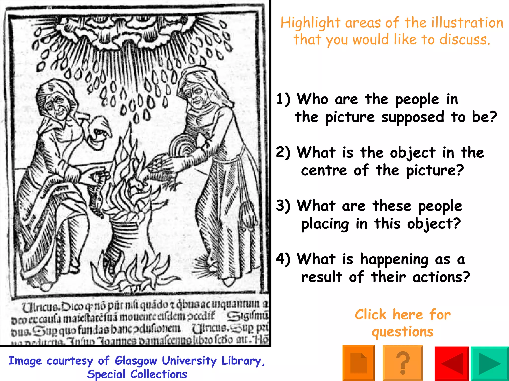 Highlight areas of the illustration that you would like to discuss. Image courtesy of Glasgow University Library, Special Collections 1) Who are the people in    the picture supposed to be? 2) What is the object in the   centre of the picture? 3) What are these people    placing in this object? 4) What is happening as a   result of their actions? Click here for questions 