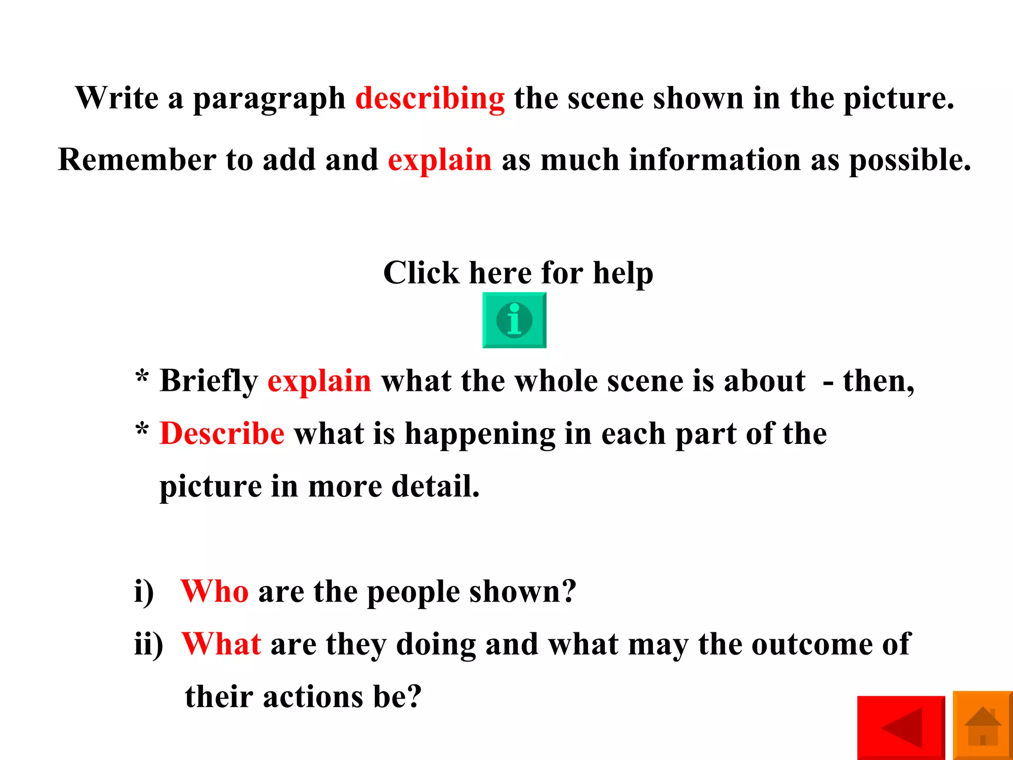 Write a paragraph  describing  the scene shown in the picture. Remember to add and  explain  as much information as possible. Click here for help * Briefly  explain  what the whole scene is about  - then, *  Describe  what is happening in each part of the    picture in more detail. i)  Who  are the people shown? ii)  What  are they doing and what may the outcome of   their actions be? 
