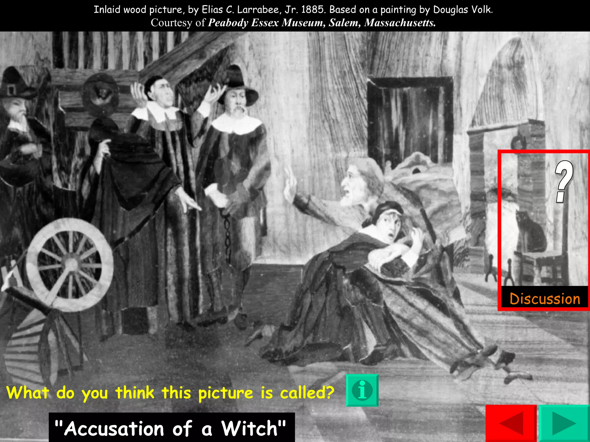 ? Inlaid wood picture, by Elias C. Larrabee, Jr. 1885. Based on a painting by Douglas Volk .  Courtesy of  Peabody Essex Museum, Salem, Massachusetts.  What do you think this picture is called? "Accusation of a Witch" Discussion 