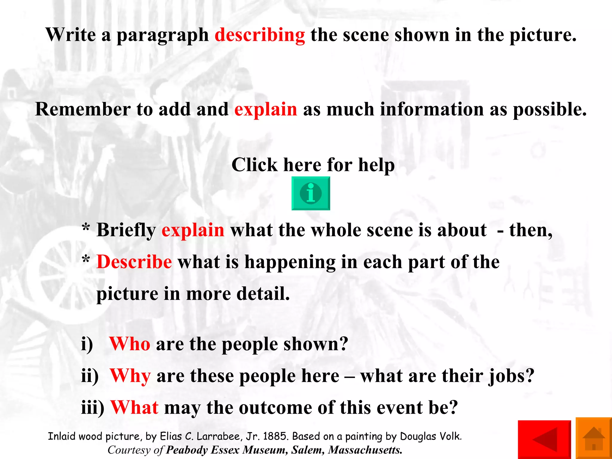 Write a paragraph  describing  the scene shown in the picture. Remember to add and  explain  as much information as possible. Click here for help * Briefly  explain  what the whole scene is about  - then, *  Describe  what is happening in each part of the    picture in more detail. i)  Who  are the people shown? ii)  Why  are these people here – what are their jobs? iii)  What  may the outcome of this event be? Inlaid wood picture, by Elias C. Larrabee, Jr. 1885. Based on a painting by Douglas Volk .  Courtesy of  Peabody Essex Museum, Salem, Massachusetts.  