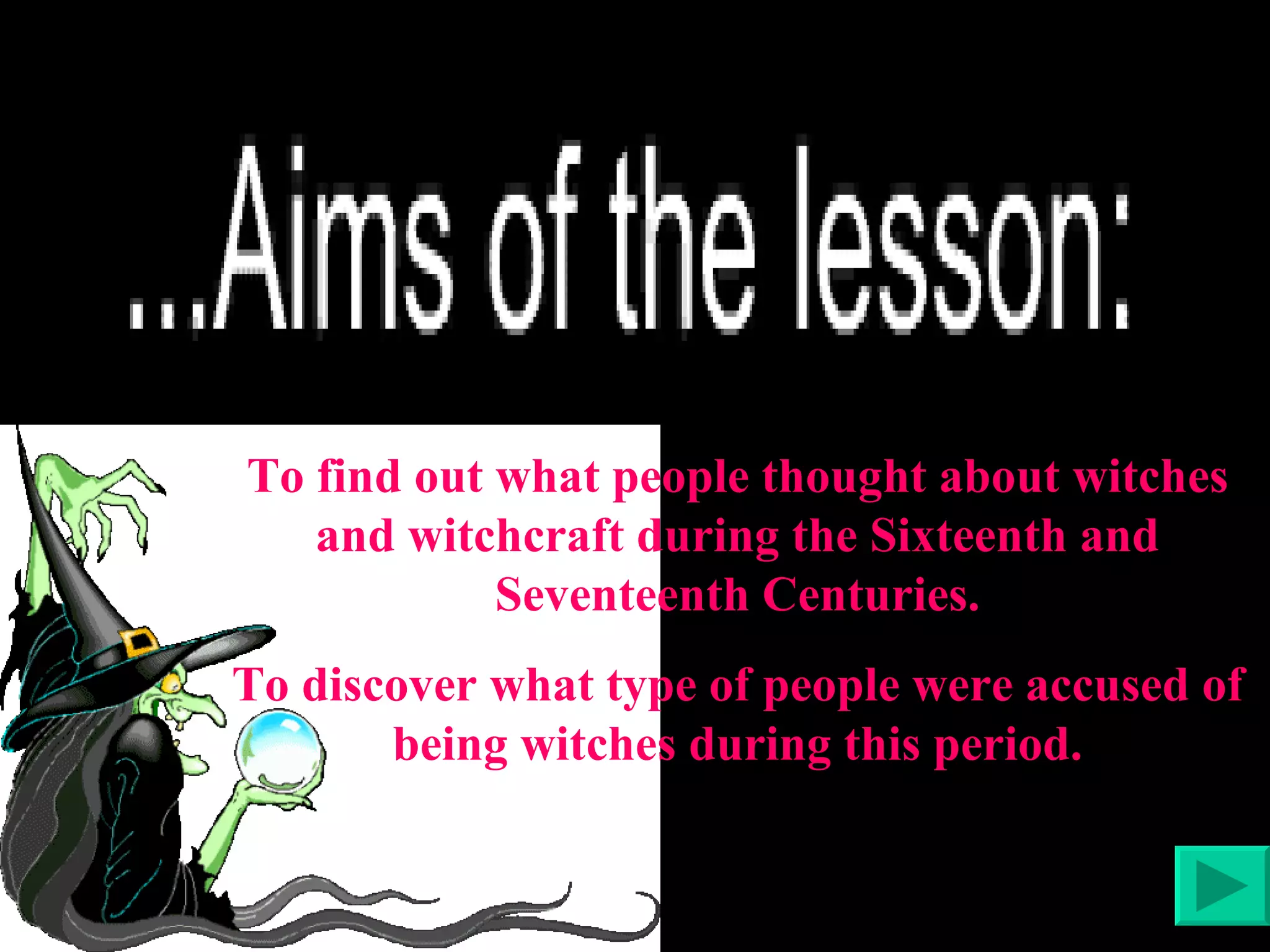 To find out what people thought about witches and witchcraft during the Sixteenth and Seventeenth Centuries. To discover what type of people were accused of being witches during this period. 