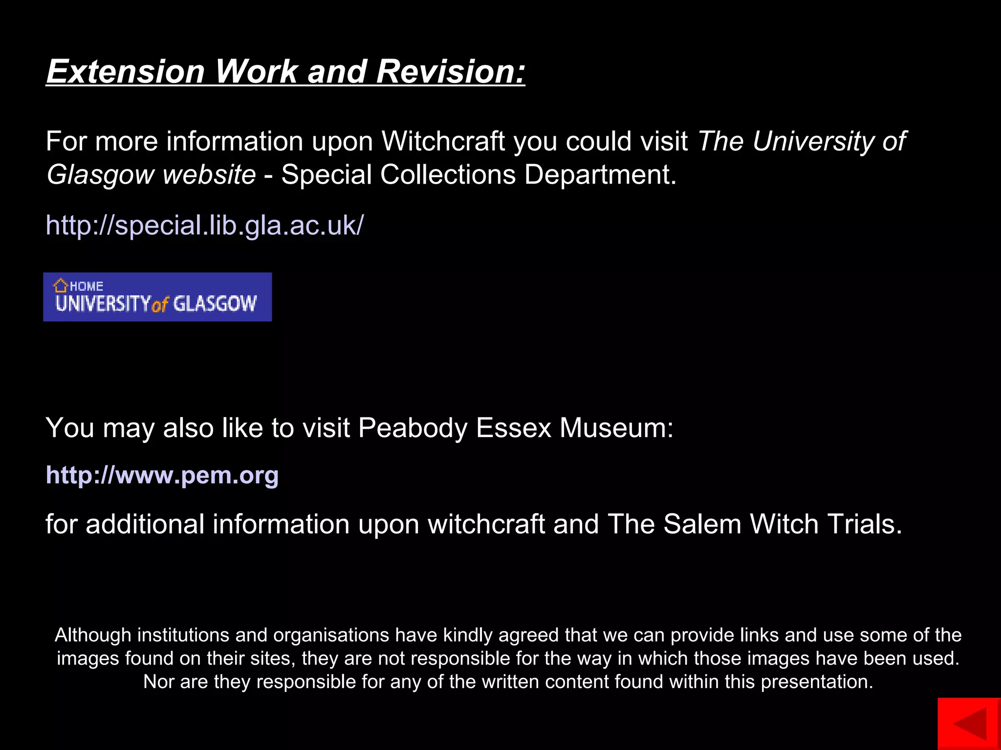 Extension Work and Revision: For more information upon Witchcraft you could visit  The University of Glasgow   website  - Special Collections Department.  http://special.lib. gla .ac. uk / You may also like to visit Peabody Essex Museum: http://www. pem .org for additional information upon witchcraft and The Salem Witch Trials. Although institutions and organisations have kindly agreed that we can provide links and use some of the images found on their sites, they are not responsible for the way in which those images have been used. Nor are they responsible for any of the written content found within this presentation. 