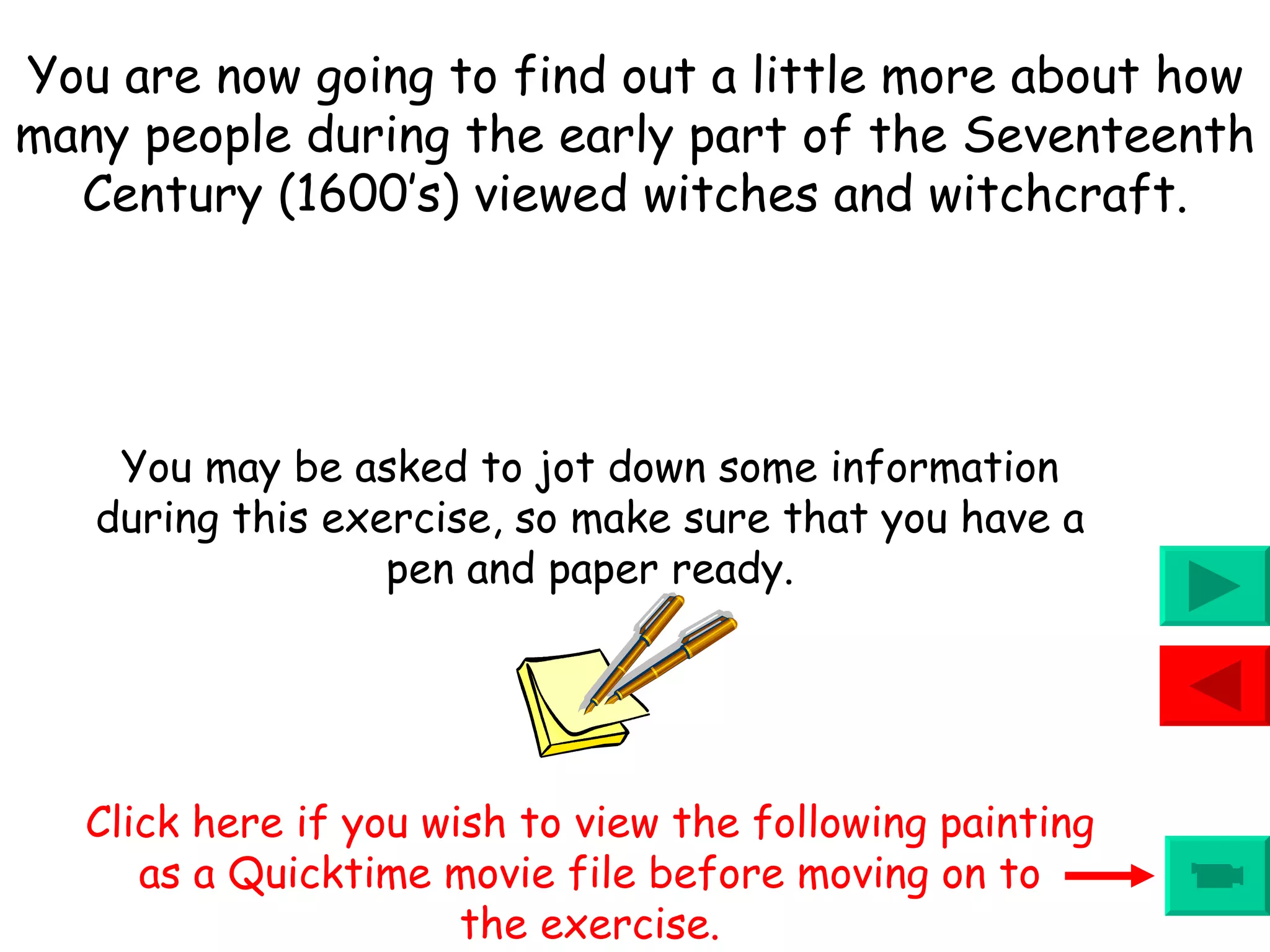 You may be asked to jot down some information during this exercise, so make sure that you have a pen and paper ready. Click here if you wish to view the following painting as a Quicktime movie file before moving on to the exercise. You are now going to find out a little more about how many people during the early part of the Seventeenth Century (1600’s) viewed witches and witchcraft. 