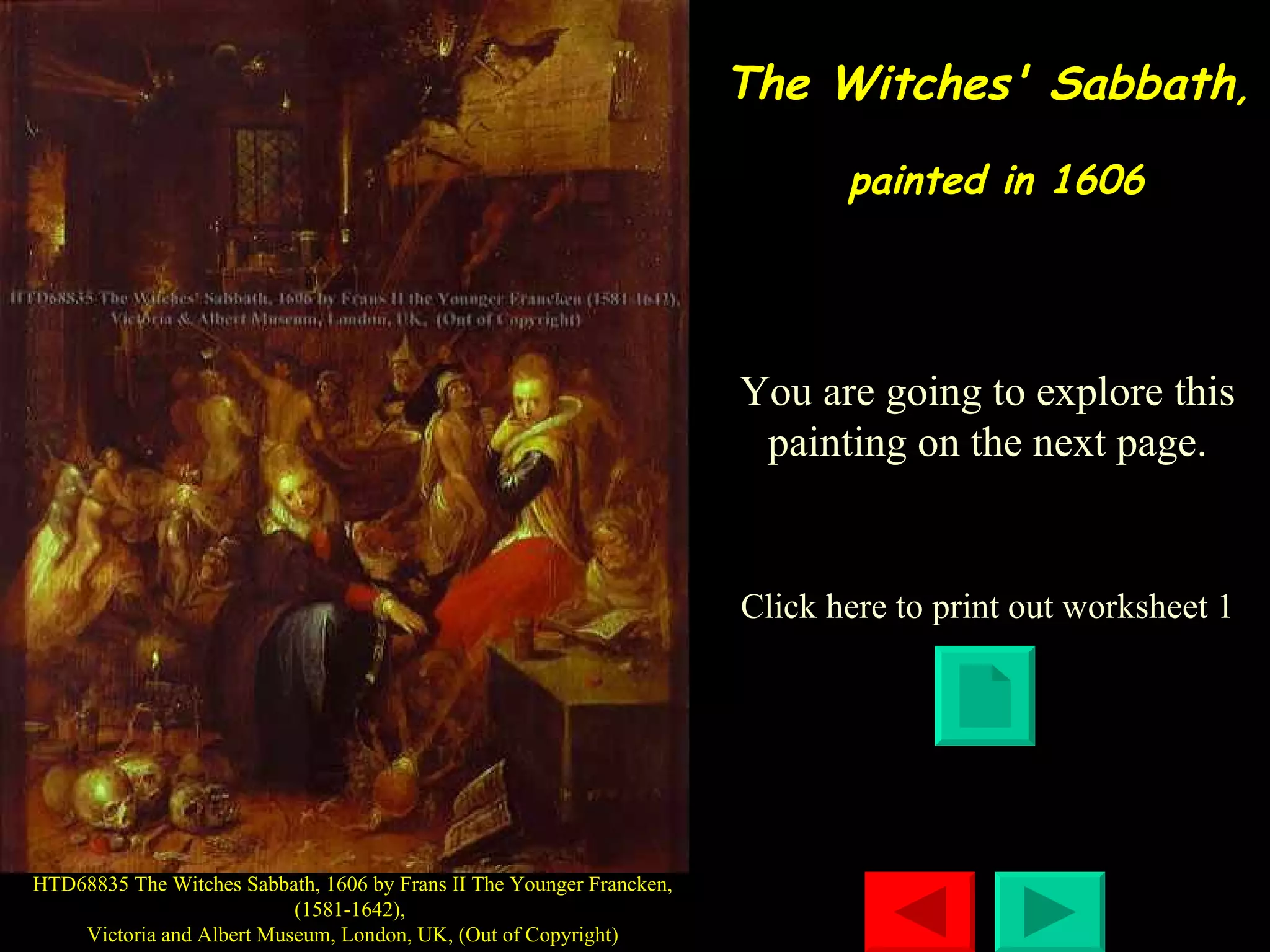 The Witches' Sabbath ,  painted in 1606 Click here to print out worksheet 1 HTD68835 The Witches Sabbath, 1606 by Frans II The Younger Francken, (1581-1642),  Victoria and Albert Museum, London, UK, (Out of Copyright) You are going to explore this painting on the next page. 