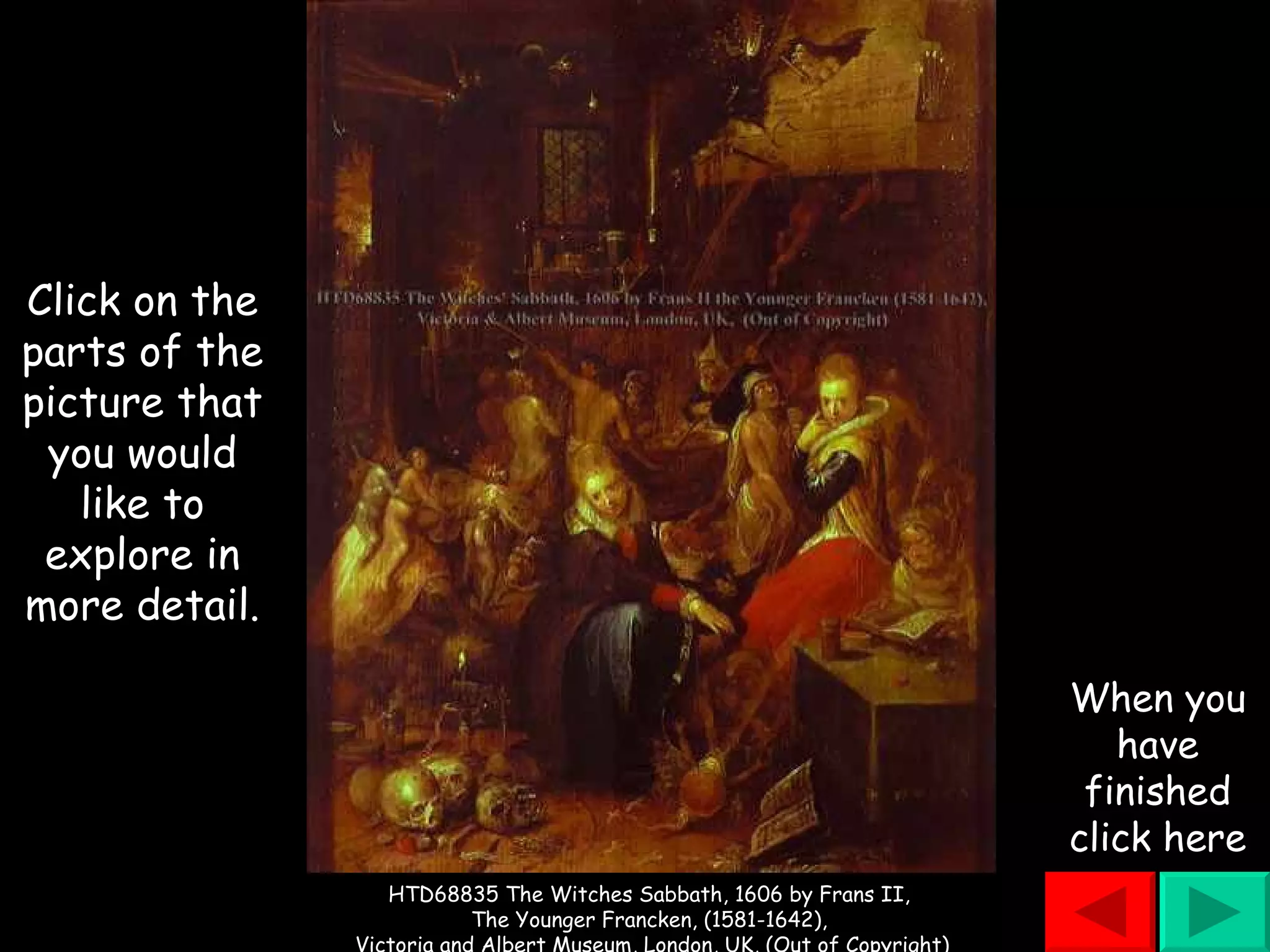 Click on the parts of the picture that you would like to explore in more detail. When you have finished click here HTD68835 The Witches Sabbath, 1606 by Frans II,  The Younger Francken, (1581-1642),  Victoria and Albert Museum, London, UK, (Out of Copyright) 