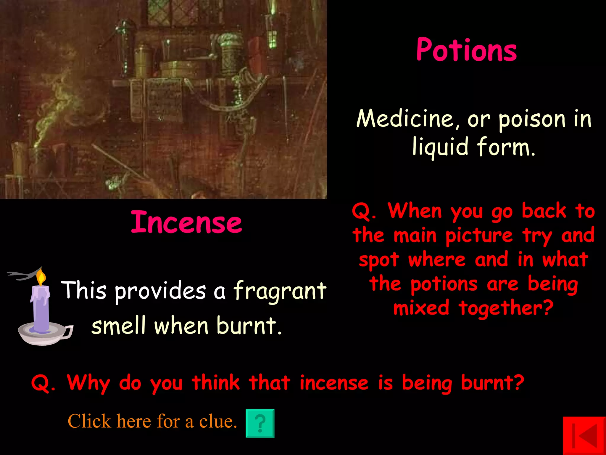 Potions    Medicine, or poison in liquid form. Incense  This provides a  fragrant smell when burnt.   Q. When you go back to the main picture try and spot where and in what the potions are being mixed together? Q. Why do you think that incense is being burnt? Click here for a clue. 