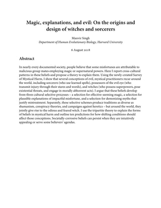 Magic, explanations, and evil: On the origins and
design of witches and sorcerers
Manvir Singh
Department of Human Evolutionary Biology, Harvard University
6 August 2018
Abstract
In nearly every documented society, people believe that some misfortunes are attributable to
malicious group mates employing magic or supernatural powers. Here I report cross-cultural
patterns in these beliefs and propose a theory to explain them. Using the newly-created Survey
of Mystical Harm, I show that several conceptions of evil, mystical practitioners recur around
the world, including sorcerers (who use learned spells), possessors of the evil eye (who
transmit injury through their stares and words), and witches (who possess superpowers, pose
existential threats, and engage in morally abhorrent acts). I argue that these beliefs develop
from three cultural selective processes – a selection for effective-seeming magic, a selection for
plausible explanations of impactful misfortune, and a selection for demonizing myths that
justify mistreatment. Separately, these selective schemes produce traditions as diverse as
shamanism, conspiracy theories, and campaigns against heretics – but around the world, they
jointly give rise to the odious and feared witch. I use the tripartite theory to explain the forms
of beliefs in mystical harm and outline ten predictions for how shifting conditions should
affect those conceptions. Societally-corrosive beliefs can persist when they are intuitively
appealing or serve some believers’ agendas.
 