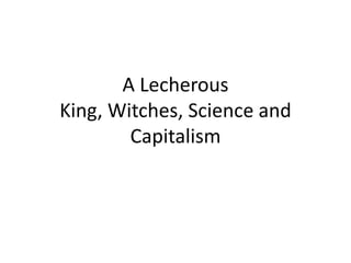 A Lecherous
King, Witches, Science and
        Capitalism
 