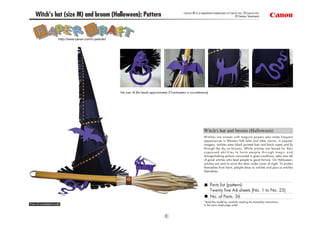Canon ® is a registered trademark of Canon Inc. © Canon Inc.
    Witch's hat (size M) and broom (Halloween): Pattern                                                                                          © Takako Takahashi




                      http://www.canon.com/c-park/en/




                                                        Hat size: M (fits heads approximately 57centimeters in circumference)




                                                                                                                         Witch's hat and broom (Halloween)
                                                                                                                         Witches are women with magical powers who make frequent
                                                                                                                         appearances in Western folk tales and other stories. In popular
                                                                                                                         imagery, witches wear black pointed hats and black capes and fly
                                                                                                                         through the sky on brooms. While witches are feared for their
                                                                                                                         supposed abilities to harm people through magic and
                                                                                                                         strange-looking potions concocted in giant cauldrons, tales also tell
                                                                                                                         of good witches who lead people to good fortune. On Halloween,
                                                                                                                         witches are said to scour the skies under cover of night. To protect
                                                                                                                         themselves from harm, people dress as witches and pass as witches
                                                                                                                         themselves.



                                                                                                                                Parts list (pattern):
                                                                                                                                Twenty five A4 sheets (No. 1 to No. 25)
                                                                                                                                No. of Parts: 36
                                                                                                                         *Build the model by carefully reading the Assembly Instructions,
View of completed model                                                                                                  in the parts sheet page order.



                                                                                           1
 