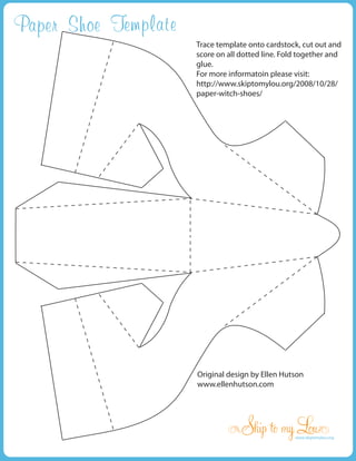Paper Shoe Template
                      Trace template onto cardstock, cut out and
                      score on all dotted line. Fold together and
                      glue.
                      For more informatoin please visit:
                      http://www.skiptomylou.org/2008/10/28/
                      paper-witch-shoes/




                      Original design by Ellen Hutson
                      www.ellenhutson.com




                                                   www.skiptomylou.org
 
