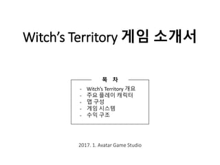 Witch’s Territory 게임 소개서
2017. 1. Avatar Game Studio
- Witch’s Territory 개요
- 주요 플레이 캐릭터
- 맵 구성
- 게임 시스템
- 수익 구조
목 차
 