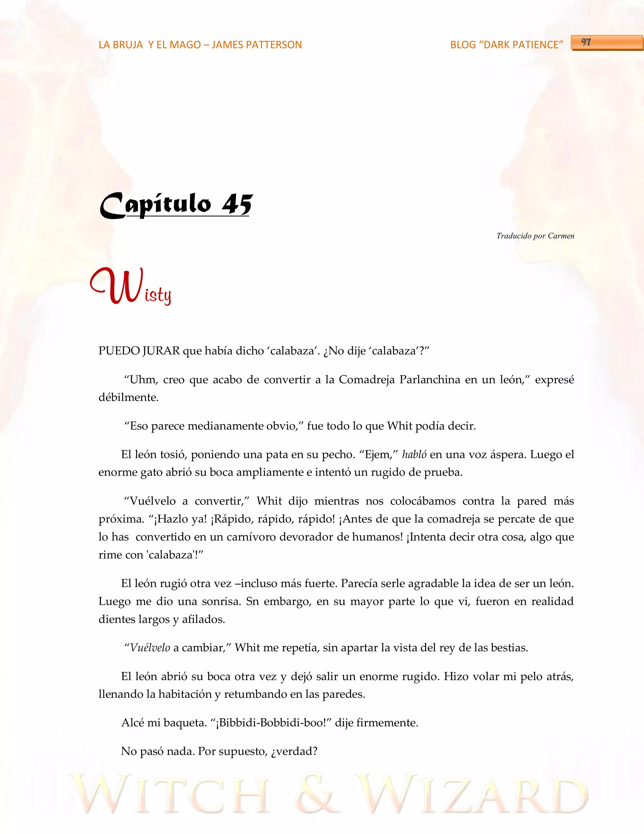LA BRUJA Y EL MAGO – JAMES PATTERSON                                   BLOG “DARK PATIENCE”




Capítulo 45
                                                                                 Traducido por Carmen




Wisty
PUEDO JURAR que había dicho ‘calabaza’. ¿No dije ‘calabaza’?‛

     ‚Uhm, creo que acabo de convertir a la Comadreja Parlanchina en un león,‛ expresé
débilmente.

     ‚Eso parece medianamente obvio,‛ fue todo lo que Whit podía decir.

    El león tosió, poniendo una pata en su pecho. ‚Ejem,‛ habló en una voz áspera. Luego el
enorme gato abrió su boca ampliamente e intentó un rugido de prueba.

     ‚Vuélvelo a convertir,‛ Whit dijo mientras nos coloc{bamos contra la pared m{s
próxima. ‚¡Hazlo ya! ¡R{pido, r{pido, r{pido! ¡Antes de que la comadreja se percate de que
lo has convertido en un carnívoro devorador de humanos! ¡Intenta decir otra cosa, algo que
rime con 'calabaza'!‛

    El león rugió otra vez –incluso más fuerte. Parecía serle agradable la idea de ser un león.
Luego me dio una sonrisa. Sn embargo, en su mayor parte lo que vi, fueron en realidad
dientes largos y afilados.

     ‚Vuélvelo a cambiar,‛ Whit me repetía, sin apartar la vista del rey de las bestias.

    El león abrió su boca otra vez y dejó salir un enorme rugido. Hizo volar mi pelo atrás,
llenando la habitación y retumbando en las paredes.

    Alcé mi baqueta. ‚¡Bibbidi-Bobbidi-boo!‛ dije firmemente.

    No pasó nada. Por supuesto, ¿verdad?
 