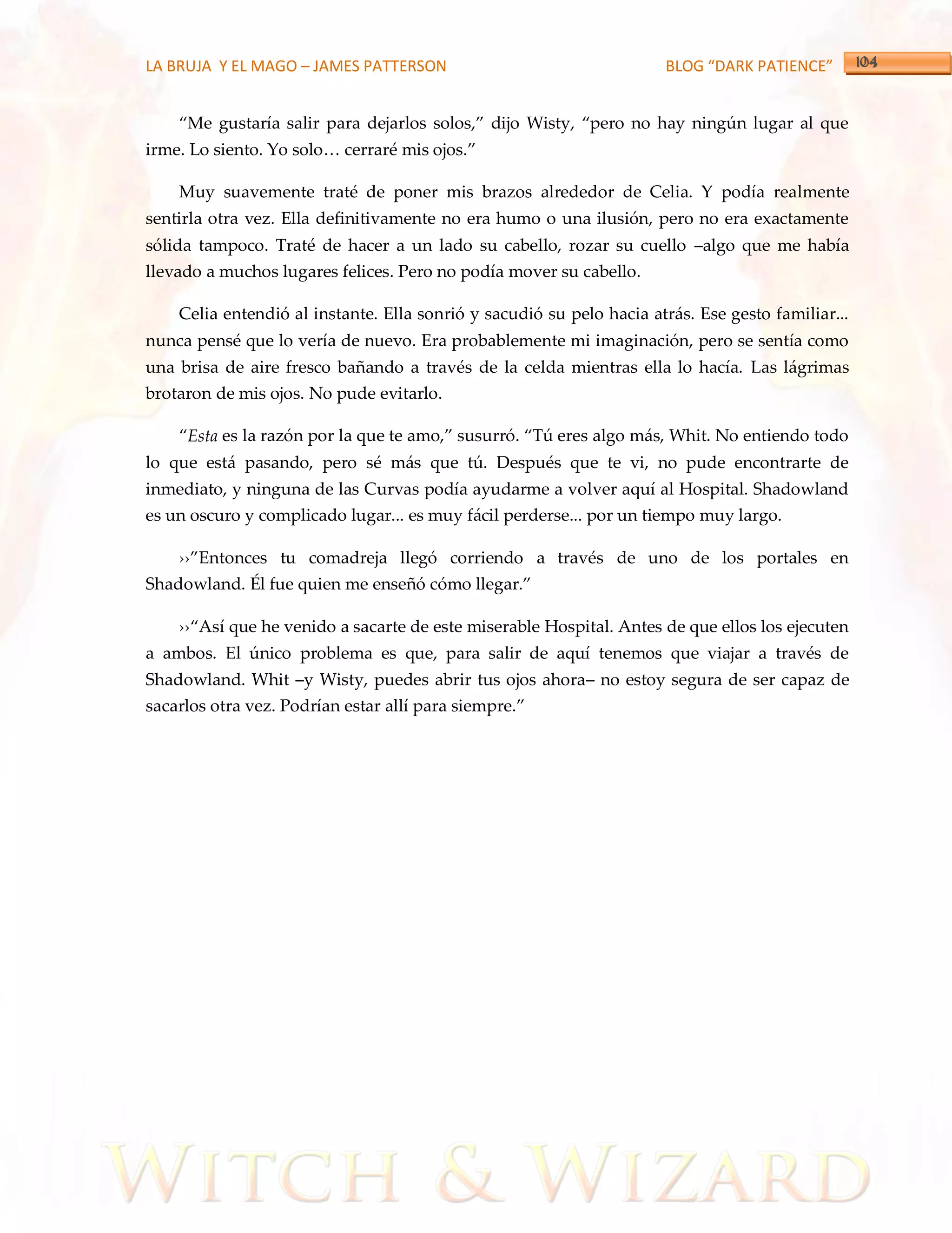 LA BRUJA Y EL MAGO – JAMES PATTERSON                                  BLOG “DARK PATIENCE”


    ‚Me gustaría salir para dejarlos solos,‛ dijo Wisty, ‚pero no hay ningún lugar al que
irme. Lo siento. Yo solo< cerraré mis ojos.‛

    Muy suavemente traté de poner mis brazos alrededor de Celia. Y podía realmente
sentirla otra vez. Ella definitivamente no era humo o una ilusión, pero no era exactamente
sólida tampoco. Traté de hacer a un lado su cabello, rozar su cuello –algo que me había
llevado a muchos lugares felices. Pero no podía mover su cabello.

    Celia entendió al instante. Ella sonrió y sacudió su pelo hacia atrás. Ese gesto familiar...
nunca pensé que lo vería de nuevo. Era probablemente mi imaginación, pero se sentía como
una brisa de aire fresco bañando a través de la celda mientras ella lo hacía. Las lágrimas
brotaron de mis ojos. No pude evitarlo.

    ‚Esta es la razón por la que te amo,‛ susurró. ‚Tú eres algo m{s, Whit. No entiendo todo
lo que está pasando, pero sé más que tú. Después que te vi, no pude encontrarte de
inmediato, y ninguna de las Curvas podía ayudarme a volver aquí al Hospital. Shadowland
es un oscuro y complicado lugar... es muy fácil perderse... por un tiempo muy largo.

    ››‛Entonces tu comadreja llegó corriendo a través de uno de los portales en
Shadowland. Él fue quien me enseñó cómo llegar.‛

    ››‚Así que he venido a sacarte de este miserable Hospital. Antes de que ellos los ejecuten
a ambos. El único problema es que, para salir de aquí tenemos que viajar a través de
Shadowland. Whit –y Wisty, puedes abrir tus ojos ahora– no estoy segura de ser capaz de
sacarlos otra vez. Podrían estar allí para siempre.‛
 