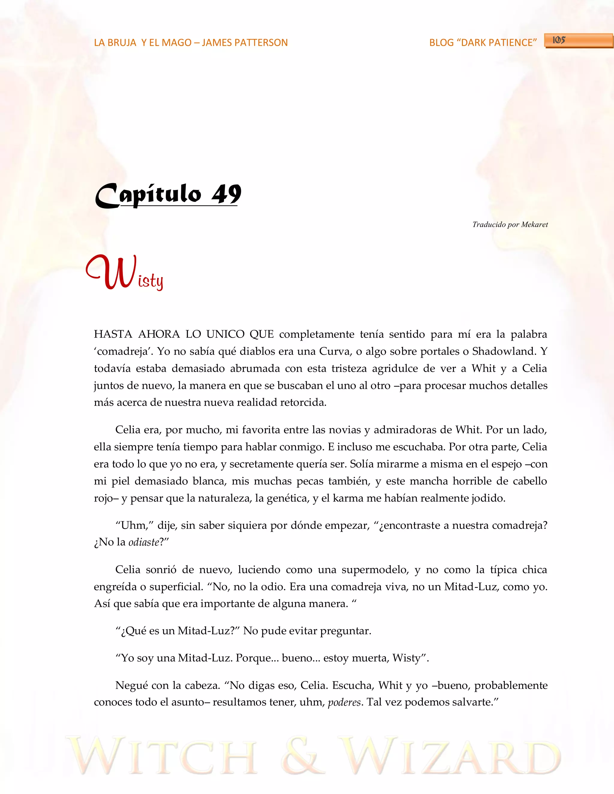 LA BRUJA Y EL MAGO – JAMES PATTERSON                                 BLOG “DARK PATIENCE”




Capítulo 49
                                                                              Traducido por Mekaret




Wisty
HASTA AHORA LO UNICO QUE completamente tenía sentido para mí era la palabra
‘comadreja’. Yo no sabía qué diablos era una Curva, o algo sobre portales o Shadowland. Y
todavía estaba demasiado abrumada con esta tristeza agridulce de ver a Whit y a Celia
juntos de nuevo, la manera en que se buscaban el uno al otro –para procesar muchos detalles
más acerca de nuestra nueva realidad retorcida.

    Celia era, por mucho, mi favorita entre las novias y admiradoras de Whit. Por un lado,
ella siempre tenía tiempo para hablar conmigo. E incluso me escuchaba. Por otra parte, Celia
era todo lo que yo no era, y secretamente quería ser. Solía mirarme a misma en el espejo –con
mi piel demasiado blanca, mis muchas pecas también, y este mancha horrible de cabello
rojo– y pensar que la naturaleza, la genética, y el karma me habían realmente jodido.

    ‚Uhm,‛ dije, sin saber siquiera por dónde empezar, ‚¿encontraste a nuestra comadreja?
¿No la odiaste?‛

    Celia sonrió de nuevo, luciendo como una supermodelo, y no como la típica chica
engreída o superficial. ‚No, no la odio. Era una comadreja viva, no un Mitad-Luz, como yo.
Así que sabía que era importante de alguna manera. ‚

    ‚¿Qué es un Mitad-Luz?‛ No pude evitar preguntar.

    ‚Yo soy una Mitad-Luz. Porque... bueno... estoy muerta, Wisty‛.

    Negué con la cabeza. ‚No digas eso, Celia. Escucha, Whit y yo –bueno, probablemente
conoces todo el asunto– resultamos tener, uhm, poderes. Tal vez podemos salvarte.‛
 