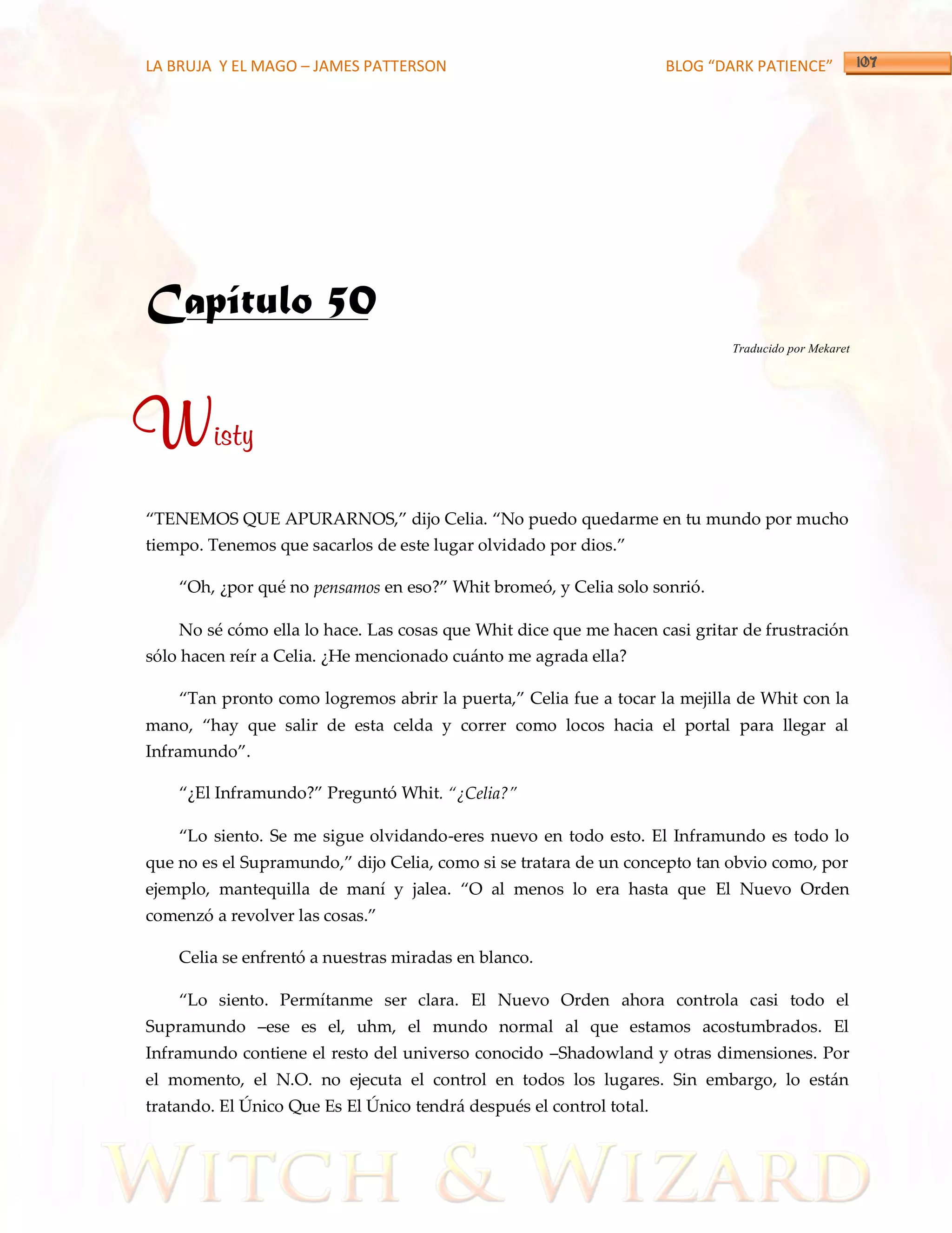 LA BRUJA Y EL MAGO – JAMES PATTERSON                                  BLOG “DARK PATIENCE”




Capítulo 50
                                                                             Traducido por Mekaret




Wisty
‚TENEMOS QUE APURARNOS,‛ dijo Celia. ‚No puedo quedarme en tu mundo por mucho
tiempo. Tenemos que sacarlos de este lugar olvidado por dios.‛

    ‚Oh, ¿por qué no pensamos en eso?‛ Whit bromeó, y Celia solo sonrió.

    No sé cómo ella lo hace. Las cosas que Whit dice que me hacen casi gritar de frustración
sólo hacen reír a Celia. ¿He mencionado cuánto me agrada ella?

    ‚Tan pronto como logremos abrir la puerta,‛ Celia fue a tocar la mejilla de Whit con la
mano, ‚hay que salir de esta celda y correr como locos hacia el portal para llegar al
Inframundo‛.

    ‚¿El Inframundo?‛ Preguntó Whit. ‚¿Celia?‛

    ‚Lo siento. Se me sigue olvidando-eres nuevo en todo esto. El Inframundo es todo lo
que no es el Supramundo,‛ dijo Celia, como si se tratara de un concepto tan obvio como, por
ejemplo, mantequilla de maní y jalea. ‚O al menos lo era hasta que El Nuevo Orden
comenzó a revolver las cosas.‛

    Celia se enfrentó a nuestras miradas en blanco.

    ‚Lo siento. Permítanme ser clara. El Nuevo Orden ahora controla casi todo el
Supramundo –ese es el, uhm, el mundo normal al que estamos acostumbrados. El
Inframundo contiene el resto del universo conocido –Shadowland y otras dimensiones. Por
el momento, el N.O. no ejecuta el control en todos los lugares. Sin embargo, lo están
tratando. El Único Que Es El Único tendrá después el control total.
 