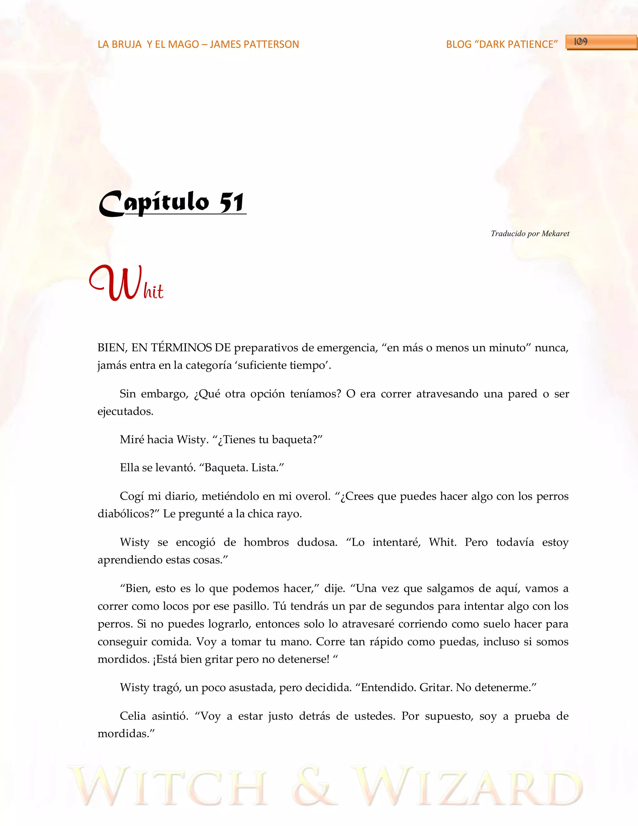 LA BRUJA Y EL MAGO – JAMES PATTERSON                               BLOG “DARK PATIENCE”




Capítulo 51
                                                                           Traducido por Mekaret




Whit
BIEN, EN TÉRMINOS DE preparativos de emergencia, ‚en m{s o menos un minuto‛ nunca,
jam{s entra en la categoría ‘suficiente tiempo’.

    Sin embargo, ¿Qué otra opción teníamos? O era correr atravesando una pared o ser
ejecutados.

    Miré hacia Wisty. ‚¿Tienes tu baqueta?‛

    Ella se levantó. ‚Baqueta. Lista.‛

    Cogí mi diario, metiéndolo en mi overol. ‚¿Crees que puedes hacer algo con los perros
diabólicos?‛ Le pregunté a la chica rayo.

    Wisty se encogió de hombros dudosa. ‚Lo intentaré, Whit. Pero todavía estoy
aprendiendo estas cosas.‛

    ‚Bien, esto es lo que podemos hacer,‛ dije. ‚Una vez que salgamos de aquí, vamos a
correr como locos por ese pasillo. Tú tendrás un par de segundos para intentar algo con los
perros. Si no puedes lograrlo, entonces solo lo atravesaré corriendo como suelo hacer para
conseguir comida. Voy a tomar tu mano. Corre tan rápido como puedas, incluso si somos
mordidos. ¡Est{ bien gritar pero no detenerse! ‚

    Wisty tragó, un poco asustada, pero decidida. ‚Entendido. Gritar. No detenerme.‛

    Celia asintió. ‚Voy a estar justo detr{s de ustedes. Por supuesto, soy a prueba de
mordidas.‛
 