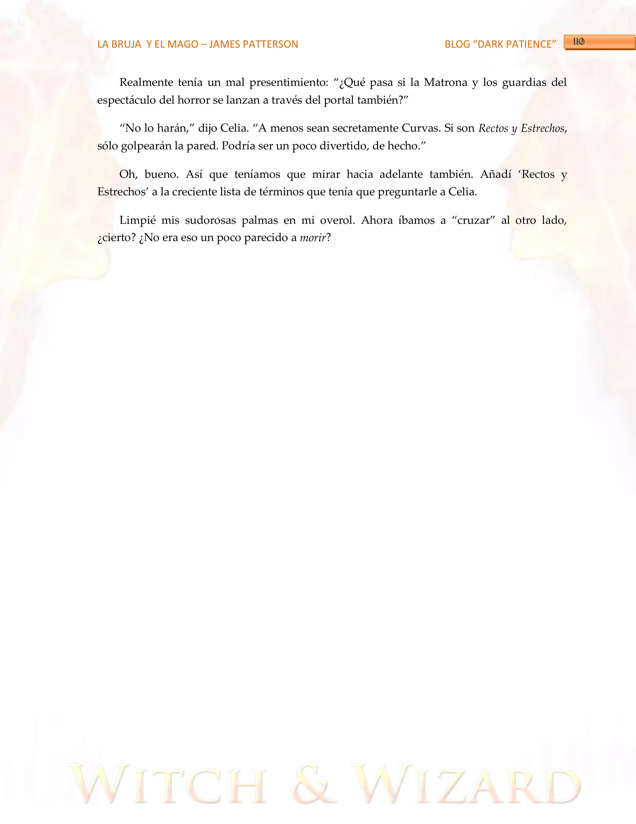 LA BRUJA Y EL MAGO – JAMES PATTERSON                                   BLOG “DARK PATIENCE”


    Realmente tenía un mal presentimiento: ‚¿Qué pasa si la Matrona y los guardias del
espectáculo del horror se lanzan a través del portal también?‛

    ‚No lo har{n,‛ dijo Celia. ‚A menos sean secretamente Curvas. Si son Rectos y Estrechos,
sólo golpear{n la pared. Podría ser un poco divertido, de hecho.‛

    Oh, bueno. Así que teníamos que mirar hacia adelante también. Añadí ‘Rectos y
Estrechos’ a la creciente lista de términos que tenía que preguntarle a Celia.

    Limpié mis sudorosas palmas en mi overol. Ahora íbamos a ‚cruzar‛ al otro lado,
¿cierto? ¿No era eso un poco parecido a morir?
 