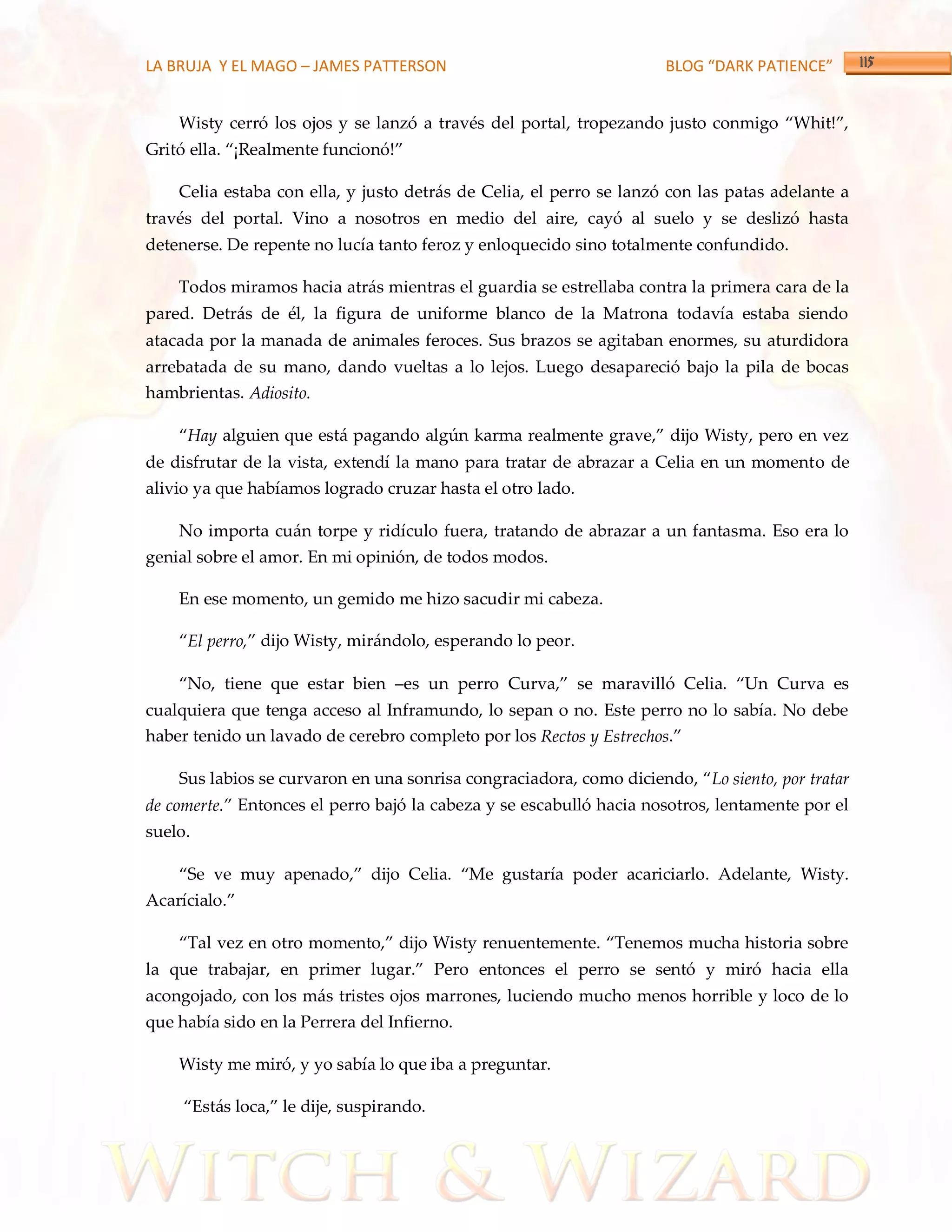 LA BRUJA Y EL MAGO – JAMES PATTERSON                                 BLOG “DARK PATIENCE”


    Wisty cerró los ojos y se lanzó a través del portal, tropezando justo conmigo ‚Whit!‛,
Gritó ella. ‚¡Realmente funcionó!‛

    Celia estaba con ella, y justo detrás de Celia, el perro se lanzó con las patas adelante a
través del portal. Vino a nosotros en medio del aire, cayó al suelo y se deslizó hasta
detenerse. De repente no lucía tanto feroz y enloquecido sino totalmente confundido.

    Todos miramos hacia atrás mientras el guardia se estrellaba contra la primera cara de la
pared. Detrás de él, la figura de uniforme blanco de la Matrona todavía estaba siendo
atacada por la manada de animales feroces. Sus brazos se agitaban enormes, su aturdidora
arrebatada de su mano, dando vueltas a lo lejos. Luego desapareció bajo la pila de bocas
hambrientas. Adiosito.

    ‚Hay alguien que est{ pagando algún karma realmente grave,‛ dijo Wisty, pero en vez
de disfrutar de la vista, extendí la mano para tratar de abrazar a Celia en un momento de
alivio ya que habíamos logrado cruzar hasta el otro lado.

    No importa cuán torpe y ridículo fuera, tratando de abrazar a un fantasma. Eso era lo
genial sobre el amor. En mi opinión, de todos modos.

    En ese momento, un gemido me hizo sacudir mi cabeza.

    ‚El perro,‛ dijo Wisty, mir{ndolo, esperando lo peor.

    ‚No, tiene que estar bien –es un perro Curva,‛ se maravilló Celia. ‚Un Curva es
cualquiera que tenga acceso al Inframundo, lo sepan o no. Este perro no lo sabía. No debe
haber tenido un lavado de cerebro completo por los Rectos y Estrechos.‛

    Sus labios se curvaron en una sonrisa congraciadora, como diciendo, ‚Lo siento, por tratar
de comerte.‛ Entonces el perro bajó la cabeza y se escabulló hacia nosotros, lentamente por el
suelo.

    ‚Se ve muy apenado,‛ dijo Celia. ‚Me gustaría poder acariciarlo. Adelante, Wisty.
Acarícialo.‛

    ‚Tal vez en otro momento,‛ dijo Wisty renuentemente. ‚Tenemos mucha historia sobre
la que trabajar, en primer lugar.‛ Pero entonces el perro se sentó y miró hacia ella
acongojado, con los más tristes ojos marrones, luciendo mucho menos horrible y loco de lo
que había sido en la Perrera del Infierno.

    Wisty me miró, y yo sabía lo que iba a preguntar.

     ‚Est{s loca,‛ le dije, suspirando.
 