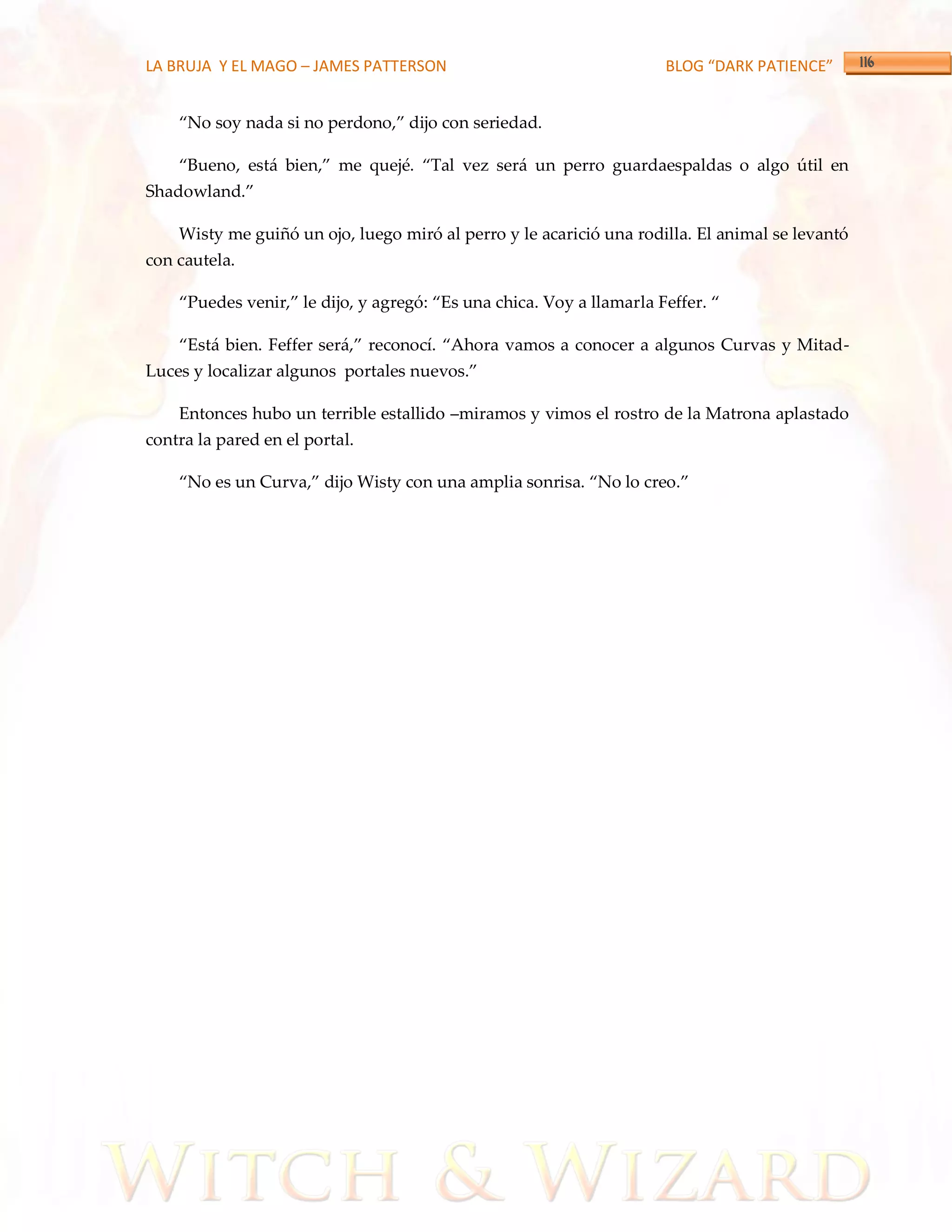 LA BRUJA Y EL MAGO – JAMES PATTERSON                                  BLOG “DARK PATIENCE”


    ‚No soy nada si no perdono,‛ dijo con seriedad.

    ‚Bueno, est{ bien,‛ me quejé. ‚Tal vez ser{ un perro guardaespaldas o algo útil en
Shadowland.‛

    Wisty me guiñó un ojo, luego miró al perro y le acarició una rodilla. El animal se levantó
con cautela.

    ‚Puedes venir,‛ le dijo, y agregó: ‚Es una chica. Voy a llamarla Feffer. ‚

    ‚Est{ bien. Feffer ser{,‛ reconocí. ‚Ahora vamos a conocer a algunos Curvas y Mitad-
Luces y localizar algunos portales nuevos.‛

    Entonces hubo un terrible estallido –miramos y vimos el rostro de la Matrona aplastado
contra la pared en el portal.

    ‚No es un Curva,‛ dijo Wisty con una amplia sonrisa. ‚No lo creo.‛
 