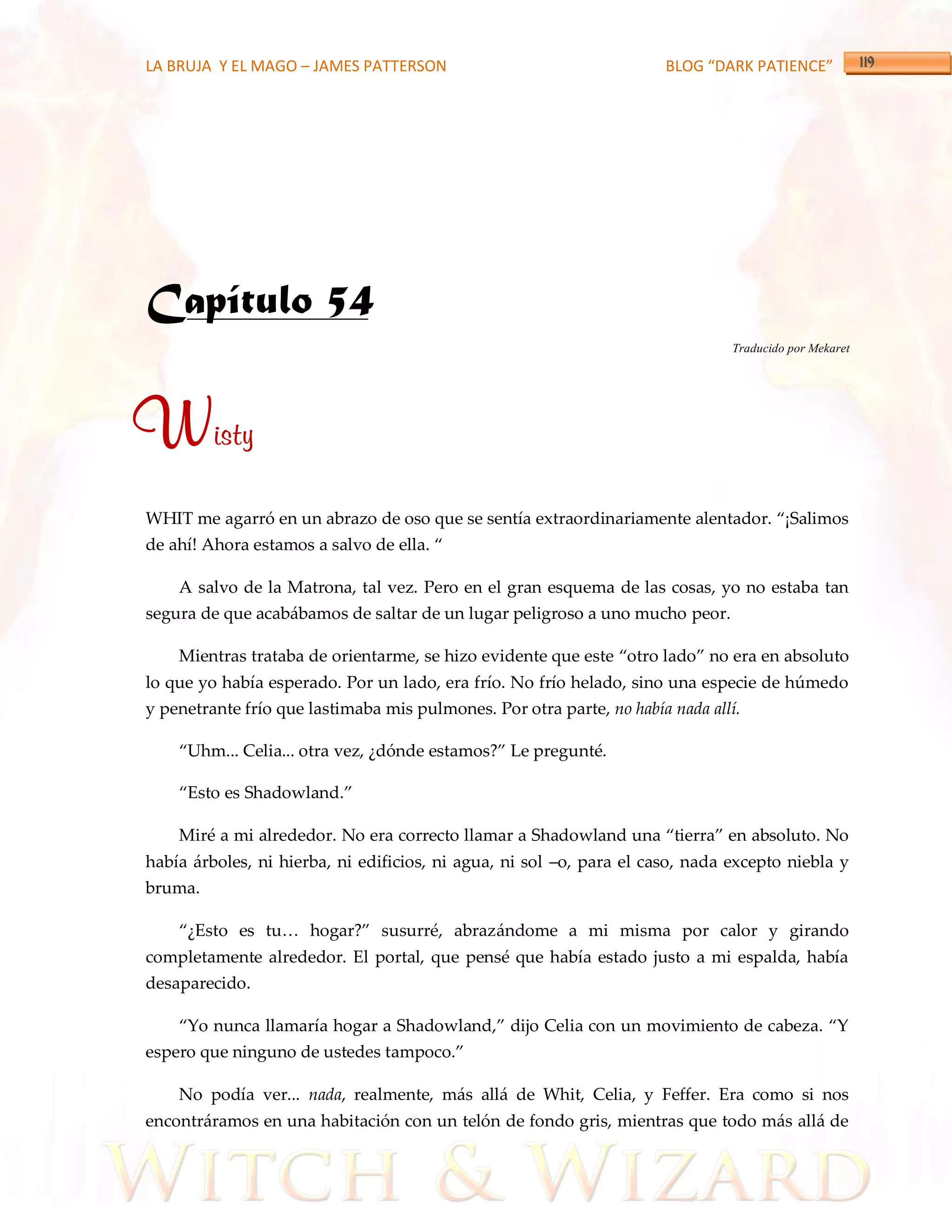 LA BRUJA Y EL MAGO – JAMES PATTERSON                                  BLOG “DARK PATIENCE”




Capítulo 54
                                                                               Traducido por Mekaret




Wisty
WHIT me agarró en un abrazo de oso que se sentía extraordinariamente alentador. ‚¡Salimos
de ahí! Ahora estamos a salvo de ella. ‚

    A salvo de la Matrona, tal vez. Pero en el gran esquema de las cosas, yo no estaba tan
segura de que acabábamos de saltar de un lugar peligroso a uno mucho peor.

    Mientras trataba de orientarme, se hizo evidente que este ‚otro lado‛ no era en absoluto
lo que yo había esperado. Por un lado, era frío. No frío helado, sino una especie de húmedo
y penetrante frío que lastimaba mis pulmones. Por otra parte, no había nada allí.

    ‚Uhm... Celia... otra vez, ¿dónde estamos?‛ Le pregunté.

    ‚Esto es Shadowland.‛

    Miré a mi alrededor. No era correcto llamar a Shadowland una ‚tierra‛ en absoluto. No
había árboles, ni hierba, ni edificios, ni agua, ni sol –o, para el caso, nada excepto niebla y
bruma.

    ‚¿Esto es tu< hogar?‛ susurré, abrazándome a mi misma por calor y girando
completamente alrededor. El portal, que pensé que había estado justo a mi espalda, había
desaparecido.

    ‚Yo nunca llamaría hogar a Shadowland,‛ dijo Celia con un movimiento de cabeza. ‚Y
espero que ninguno de ustedes tampoco.‛

    No podía ver... nada, realmente, más allá de Whit, Celia, y Feffer. Era como si nos
encontráramos en una habitación con un telón de fondo gris, mientras que todo más allá de
 