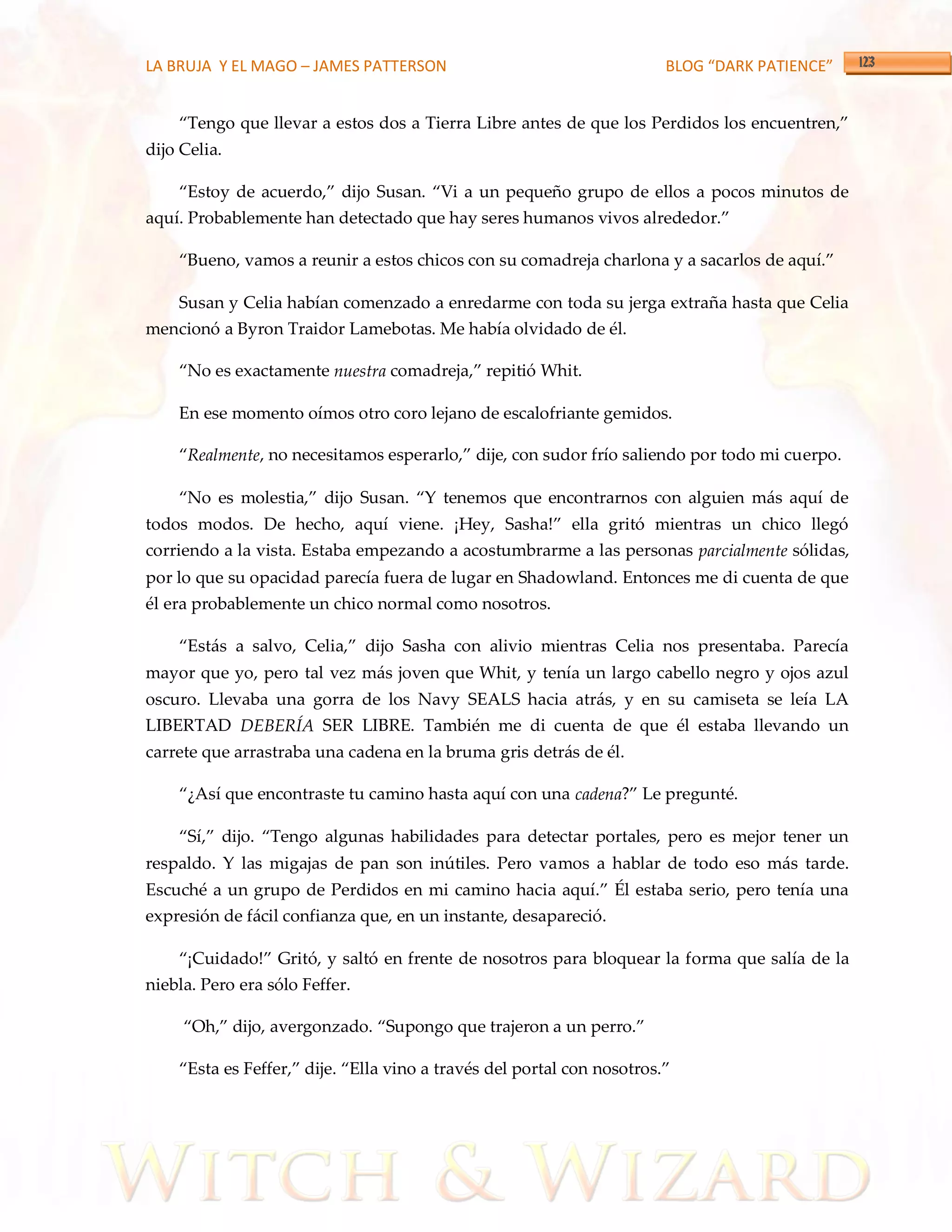 LA BRUJA Y EL MAGO – JAMES PATTERSON                                    BLOG “DARK PATIENCE”


    ‚Tengo que llevar a estos dos a Tierra Libre antes de que los Perdidos los encuentren,‛
dijo Celia.

    ‚Estoy de acuerdo,‛ dijo Susan. ‚Vi a un pequeño grupo de ellos a pocos minutos de
aquí. Probablemente han detectado que hay seres humanos vivos alrededor.‛

    ‚Bueno, vamos a reunir a estos chicos con su comadreja charlona y a sacarlos de aquí.‛

    Susan y Celia habían comenzado a enredarme con toda su jerga extraña hasta que Celia
mencionó a Byron Traidor Lamebotas. Me había olvidado de él.

    ‚No es exactamente nuestra comadreja,‛ repitió Whit.

    En ese momento oímos otro coro lejano de escalofriante gemidos.

    ‚Realmente, no necesitamos esperarlo,‛ dije, con sudor frío saliendo por todo mi cuerpo.

    ‚No es molestia,‛ dijo Susan. ‚Y tenemos que encontrarnos con alguien m{s aquí de
todos modos. De hecho, aquí viene. ¡Hey, Sasha!‛ ella gritó mientras un chico llegó
corriendo a la vista. Estaba empezando a acostumbrarme a las personas parcialmente sólidas,
por lo que su opacidad parecía fuera de lugar en Shadowland. Entonces me di cuenta de que
él era probablemente un chico normal como nosotros.

    ‚Est{s a salvo, Celia,‛ dijo Sasha con alivio mientras Celia nos presentaba. Parecía
mayor que yo, pero tal vez más joven que Whit, y tenía un largo cabello negro y ojos azul
oscuro. Llevaba una gorra de los Navy SEALS hacia atrás, y en su camiseta se leía LA
LIBERTAD DEBERÍA SER LIBRE. También me di cuenta de que él estaba llevando un
carrete que arrastraba una cadena en la bruma gris detrás de él.

    ‚¿Así que encontraste tu camino hasta aquí con una cadena?‛ Le pregunté.

    ‚Sí,‛ dijo. ‚Tengo algunas habilidades para detectar portales, pero es mejor tener un
respaldo. Y las migajas de pan son inútiles. Pero vamos a hablar de todo eso más tarde.
Escuché a un grupo de Perdidos en mi camino hacia aquí.‛ Él estaba serio, pero tenía una
expresión de fácil confianza que, en un instante, desapareció.

    ‚¡Cuidado!‛ Gritó, y saltó en frente de nosotros para bloquear la forma que salía de la
niebla. Pero era sólo Feffer.

     ‚Oh,‛ dijo, avergonzado. ‚Supongo que trajeron a un perro.‛

    ‚Esta es Feffer,‛ dije. ‚Ella vino a través del portal con nosotros.‛
 