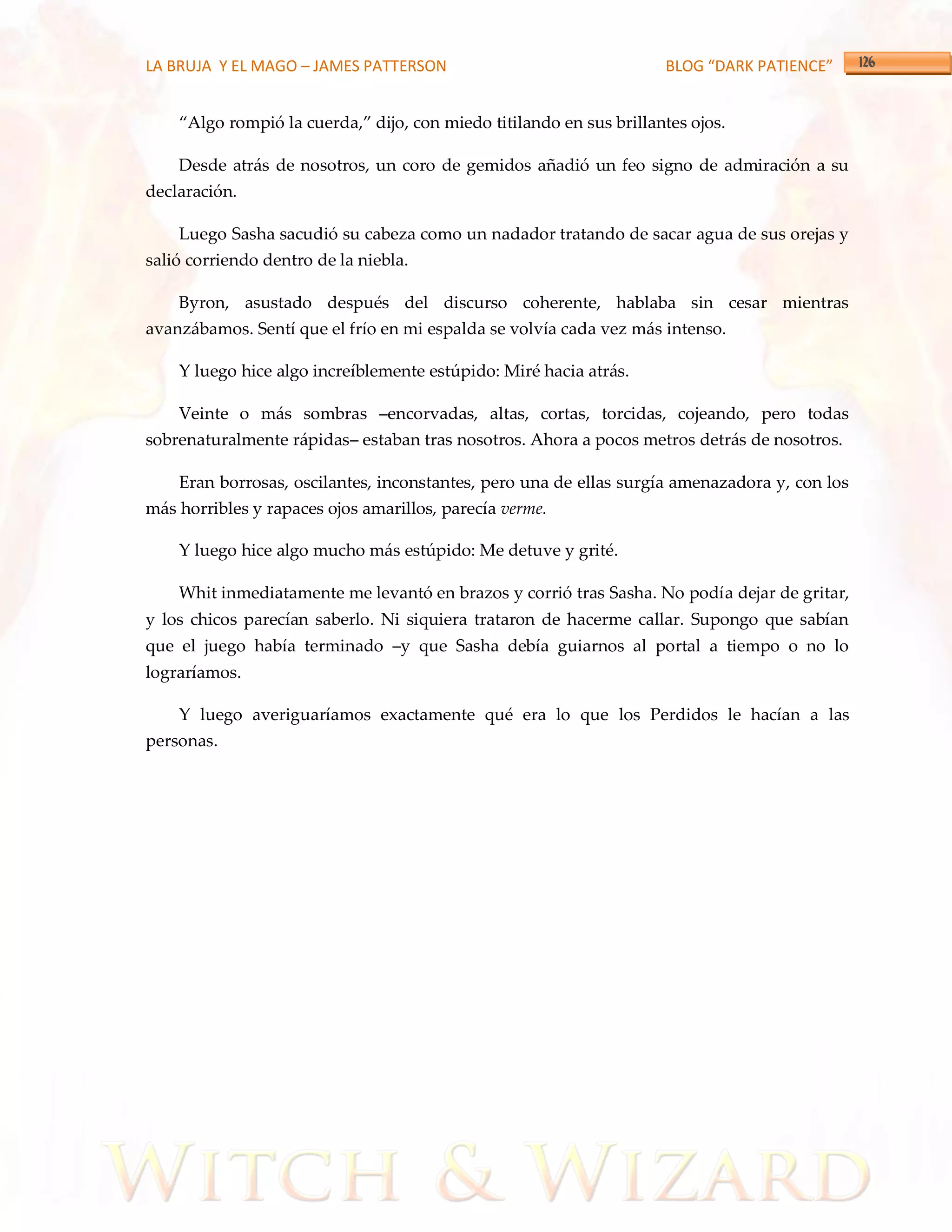 LA BRUJA Y EL MAGO – JAMES PATTERSON                                 BLOG “DARK PATIENCE”


    ‚Algo rompió la cuerda,‛ dijo, con miedo titilando en sus brillantes ojos.

    Desde atrás de nosotros, un coro de gemidos añadió un feo signo de admiración a su
declaración.

    Luego Sasha sacudió su cabeza como un nadador tratando de sacar agua de sus orejas y
salió corriendo dentro de la niebla.

    Byron, asustado después del discurso coherente, hablaba sin cesar mientras
avanzábamos. Sentí que el frío en mi espalda se volvía cada vez más intenso.

    Y luego hice algo increíblemente estúpido: Miré hacia atrás.

    Veinte o más sombras –encorvadas, altas, cortas, torcidas, cojeando, pero todas
sobrenaturalmente rápidas– estaban tras nosotros. Ahora a pocos metros detrás de nosotros.

    Eran borrosas, oscilantes, inconstantes, pero una de ellas surgía amenazadora y, con los
más horribles y rapaces ojos amarillos, parecía verme.

    Y luego hice algo mucho más estúpido: Me detuve y grité.

    Whit inmediatamente me levantó en brazos y corrió tras Sasha. No podía dejar de gritar,
y los chicos parecían saberlo. Ni siquiera trataron de hacerme callar. Supongo que sabían
que el juego había terminado –y que Sasha debía guiarnos al portal a tiempo o no lo
lograríamos.

    Y luego averiguaríamos exactamente qué era lo que los Perdidos le hacían a las
personas.
 