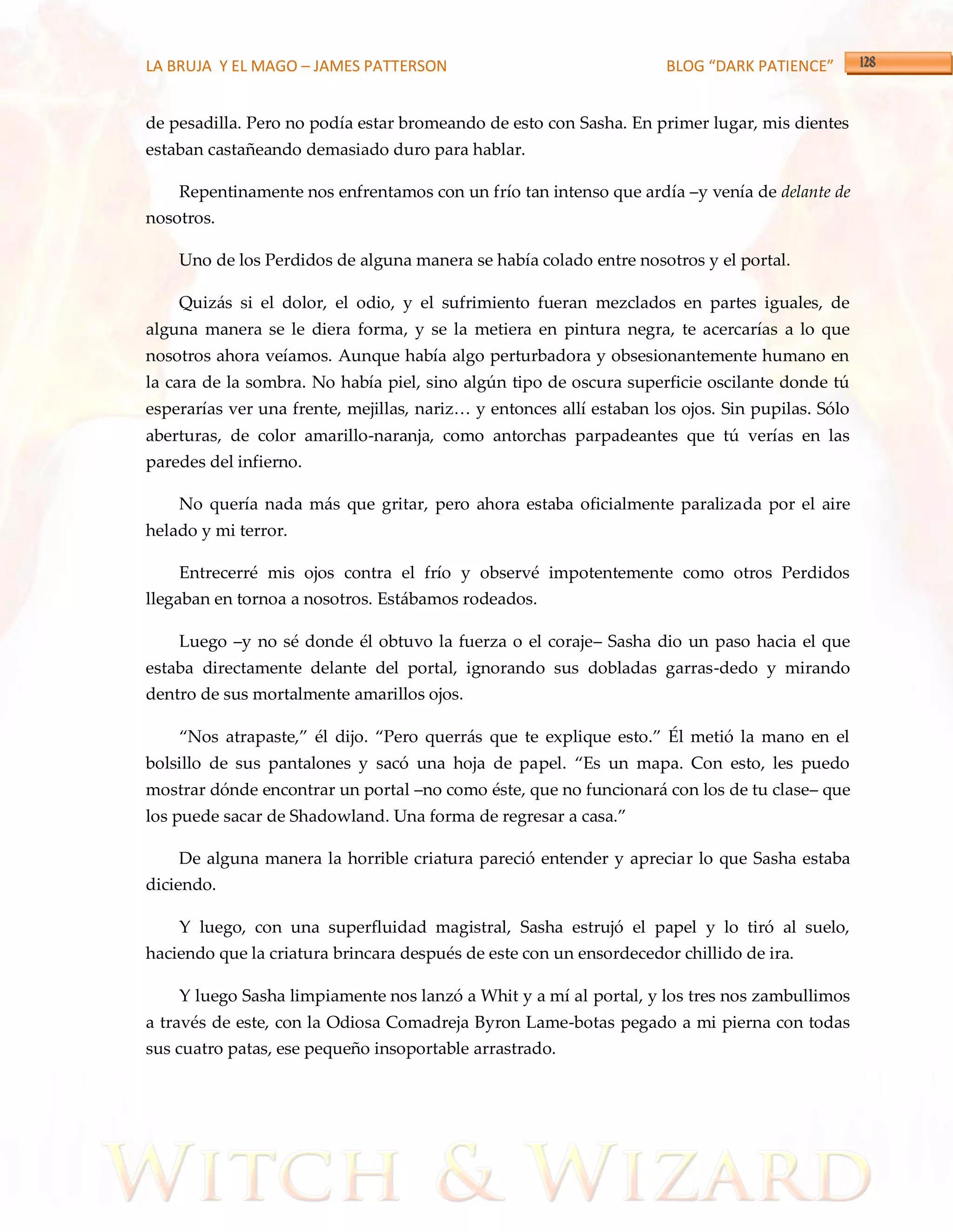 LA BRUJA Y EL MAGO – JAMES PATTERSON                                  BLOG “DARK PATIENCE”


de pesadilla. Pero no podía estar bromeando de esto con Sasha. En primer lugar, mis dientes
estaban castañeando demasiado duro para hablar.

    Repentinamente nos enfrentamos con un frío tan intenso que ardía –y venía de delante de
nosotros.

    Uno de los Perdidos de alguna manera se había colado entre nosotros y el portal.

    Quizás si el dolor, el odio, y el sufrimiento fueran mezclados en partes iguales, de
alguna manera se le diera forma, y se la metiera en pintura negra, te acercarías a lo que
nosotros ahora veíamos. Aunque había algo perturbadora y obsesionantemente humano en
la cara de la sombra. No había piel, sino algún tipo de oscura superficie oscilante donde tú
esperarías ver una frente, mejillas, nariz< y entonces allí estaban los ojos. Sin pupilas. Sólo
aberturas, de color amarillo-naranja, como antorchas parpadeantes que tú verías en las
paredes del infierno.

    No quería nada más que gritar, pero ahora estaba oficialmente paralizada por el aire
helado y mi terror.

    Entrecerré mis ojos contra el frío y observé impotentemente como otros Perdidos
llegaban en tornoa a nosotros. Estábamos rodeados.

    Luego –y no sé donde él obtuvo la fuerza o el coraje– Sasha dio un paso hacia el que
estaba directamente delante del portal, ignorando sus dobladas garras-dedo y mirando
dentro de sus mortalmente amarillos ojos.

    ‚Nos atrapaste,‛ él dijo. ‚Pero querr{s que te explique esto.‛ Él metió la mano en el
bolsillo de sus pantalones y sacó una hoja de papel. ‚Es un mapa. Con esto, les puedo
mostrar dónde encontrar un portal –no como éste, que no funcionará con los de tu clase– que
los puede sacar de Shadowland. Una forma de regresar a casa.‛

    De alguna manera la horrible criatura pareció entender y apreciar lo que Sasha estaba
diciendo.

    Y luego, con una superfluidad magistral, Sasha estrujó el papel y lo tiró al suelo,
haciendo que la criatura brincara después de este con un ensordecedor chillido de ira.

    Y luego Sasha limpiamente nos lanzó a Whit y a mí al portal, y los tres nos zambullimos
a través de este, con la Odiosa Comadreja Byron Lame-botas pegado a mi pierna con todas
sus cuatro patas, ese pequeño insoportable arrastrado.
 