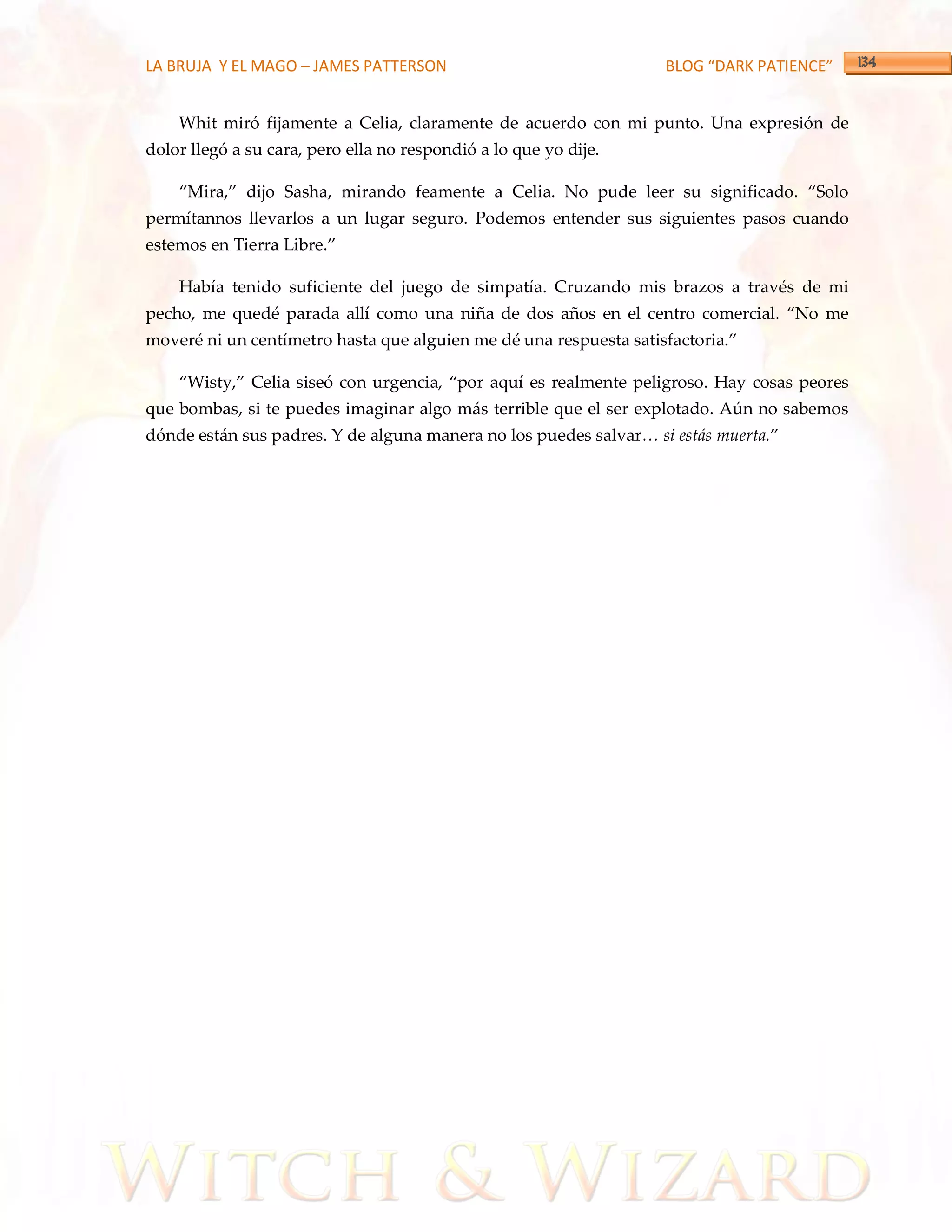 LA BRUJA Y EL MAGO – JAMES PATTERSON                               BLOG “DARK PATIENCE”


    Whit miró fijamente a Celia, claramente de acuerdo con mi punto. Una expresión de
dolor llegó a su cara, pero ella no respondió a lo que yo dije.

    ‚Mira,‛ dijo Sasha, mirando feamente a Celia. No pude leer su significado. ‚Solo
permítannos llevarlos a un lugar seguro. Podemos entender sus siguientes pasos cuando
estemos en Tierra Libre.‛

    Había tenido suficiente del juego de simpatía. Cruzando mis brazos a través de mi
pecho, me quedé parada allí como una niña de dos años en el centro comercial. ‚No me
moveré ni un centímetro hasta que alguien me dé una respuesta satisfactoria.‛

    ‚Wisty,‛ Celia siseó con urgencia, ‚por aquí es realmente peligroso. Hay cosas peores
que bombas, si te puedes imaginar algo más terrible que el ser explotado. Aún no sabemos
dónde están sus padres. Y de alguna manera no los puedes salvar… si est{s muerta.‛
 