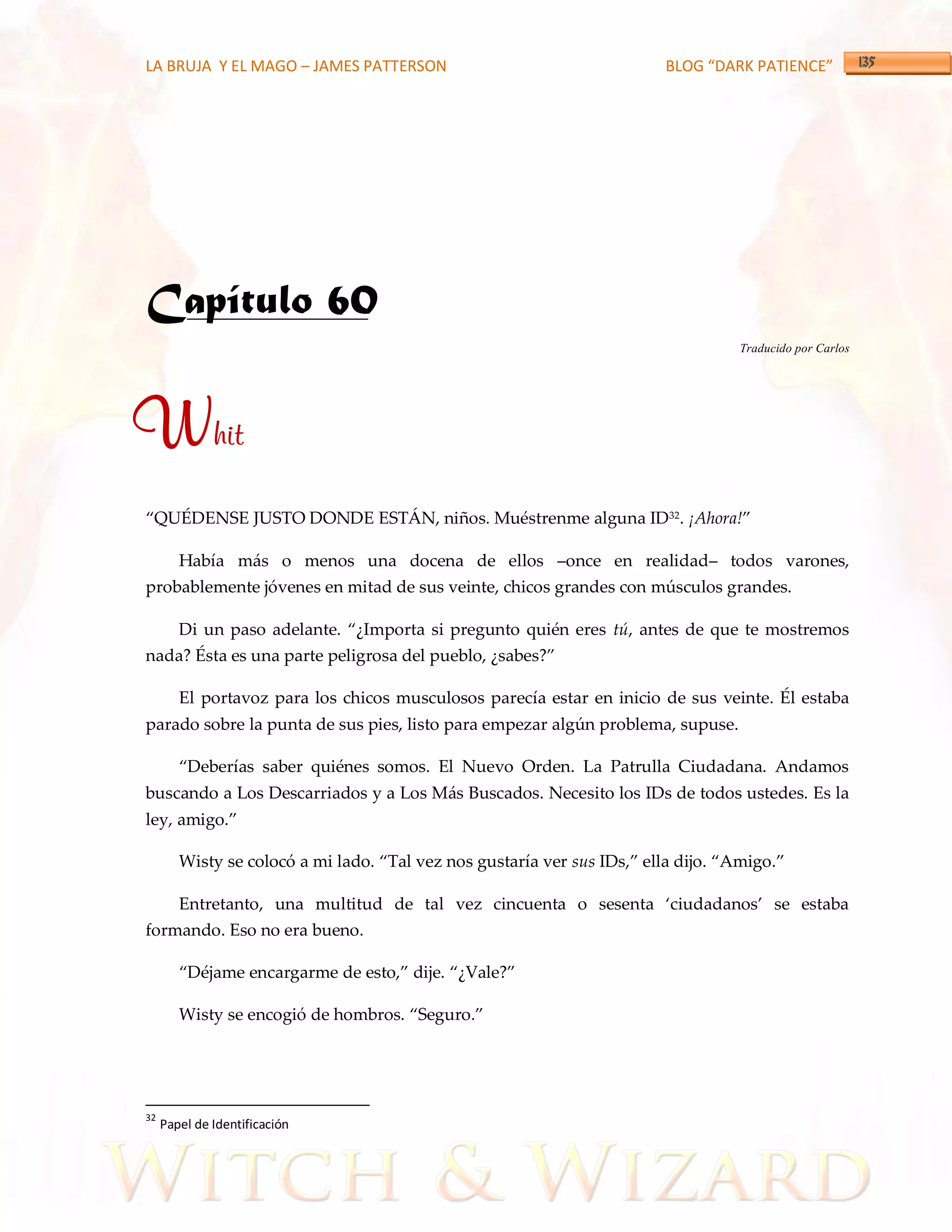 LA BRUJA Y EL MAGO – JAMES PATTERSON                                     BLOG “DARK PATIENCE”




Capítulo 60
                                                                                   Traducido por Carlos




Whit
‚QUÉDENSE JUSTO DONDE EST[N, niños. Muéstrenme alguna ID32. ¡Ahora!‛

        Había más o menos una docena de ellos –once en realidad– todos varones,
probablemente jóvenes en mitad de sus veinte, chicos grandes con músculos grandes.

        Di un paso adelante. ‚¿Importa si pregunto quién eres tú, antes de que te mostremos
nada? Ésta es una parte peligrosa del pueblo, ¿sabes?‛

        El portavoz para los chicos musculosos parecía estar en inicio de sus veinte. Él estaba
parado sobre la punta de sus pies, listo para empezar algún problema, supuse.

        ‚Deberías saber quiénes somos. El Nuevo Orden. La Patrulla Ciudadana. Andamos
buscando a Los Descarriados y a Los Más Buscados. Necesito los IDs de todos ustedes. Es la
ley, amigo.‛

        Wisty se colocó a mi lado. ‚Tal vez nos gustaría ver sus IDs,‛ ella dijo. ‚Amigo.‛

        Entretanto, una multitud de tal vez cincuenta o sesenta ‘ciudadanos’ se estaba
formando. Eso no era bueno.

        ‚Déjame encargarme de esto,‛ dije. ‚¿Vale?‛

        Wisty se encogió de hombros. ‚Seguro.‛




32
     Papel de Identificación
 