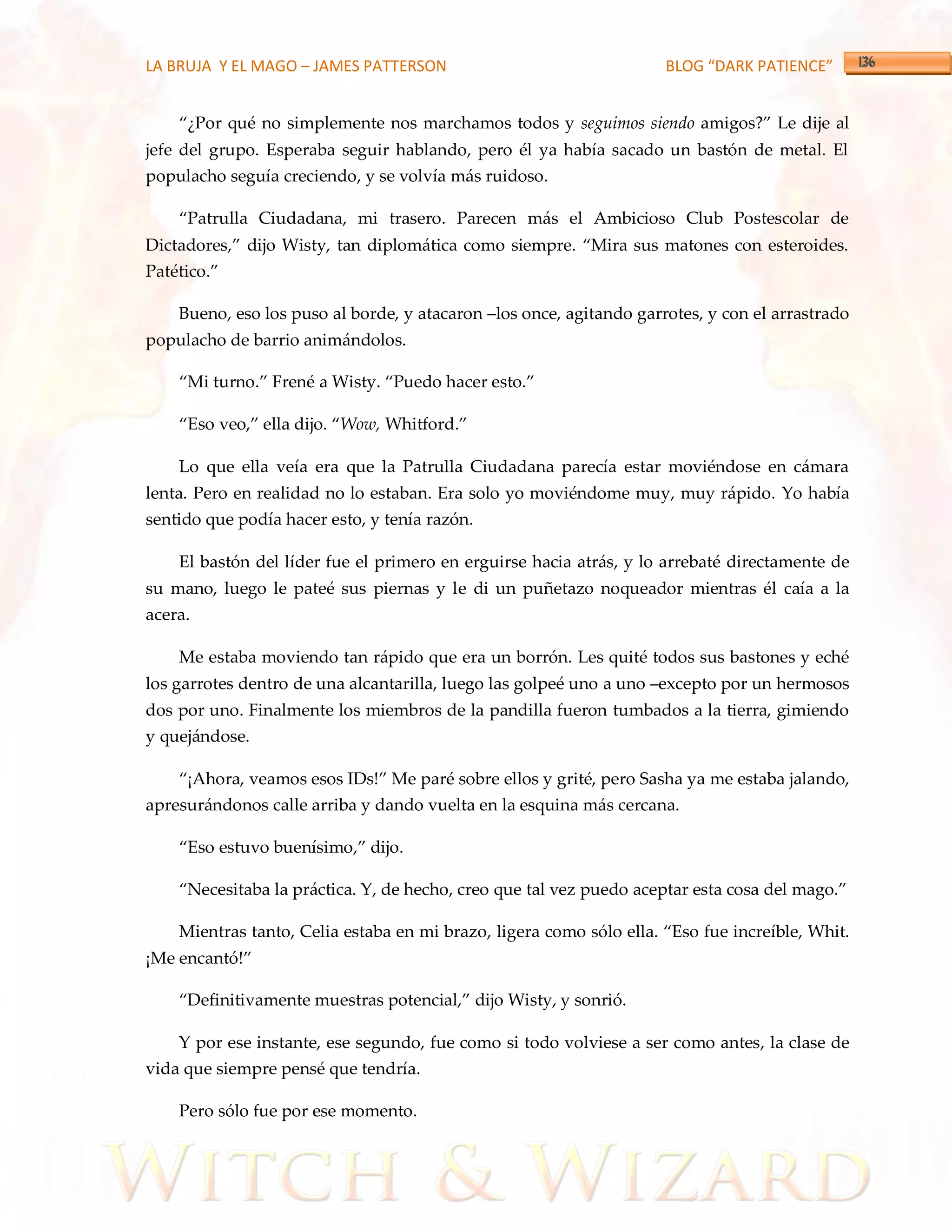 LA BRUJA Y EL MAGO – JAMES PATTERSON                                 BLOG “DARK PATIENCE”


    ‚¿Por qué no simplemente nos marchamos todos y seguimos siendo amigos?‛ Le dije al
jefe del grupo. Esperaba seguir hablando, pero él ya había sacado un bastón de metal. El
populacho seguía creciendo, y se volvía más ruidoso.

    ‚Patrulla Ciudadana, mi trasero. Parecen m{s el Ambicioso Club Postescolar de
Dictadores,‛ dijo Wisty, tan diplom{tica como siempre. ‚Mira sus matones con esteroides.
Patético.‛

    Bueno, eso los puso al borde, y atacaron –los once, agitando garrotes, y con el arrastrado
populacho de barrio animándolos.

    ‚Mi turno.‛ Frené a Wisty. ‚Puedo hacer esto.‛

    ‚Eso veo,‛ ella dijo. ‚Wow, Whitford.‛

    Lo que ella veía era que la Patrulla Ciudadana parecía estar moviéndose en cámara
lenta. Pero en realidad no lo estaban. Era solo yo moviéndome muy, muy rápido. Yo había
sentido que podía hacer esto, y tenía razón.

    El bastón del líder fue el primero en erguirse hacia atrás, y lo arrebaté directamente de
su mano, luego le pateé sus piernas y le di un puñetazo noqueador mientras él caía a la
acera.

    Me estaba moviendo tan rápido que era un borrón. Les quité todos sus bastones y eché
los garrotes dentro de una alcantarilla, luego las golpeé uno a uno –excepto por un hermosos
dos por uno. Finalmente los miembros de la pandilla fueron tumbados a la tierra, gimiendo
y quejándose.

    ‚¡Ahora, veamos esos IDs!‛ Me paré sobre ellos y grité, pero Sasha ya me estaba jalando,
apresurándonos calle arriba y dando vuelta en la esquina más cercana.

    ‚Eso estuvo buenísimo,‛ dijo.

    ‚Necesitaba la práctica. Y, de hecho, creo que tal vez puedo aceptar esta cosa del mago.‛

    Mientras tanto, Celia estaba en mi brazo, ligera como sólo ella. ‚Eso fue increíble, Whit.
¡Me encantó!‛

    ‚Definitivamente muestras potencial,‛ dijo Wisty, y sonrió.

    Y por ese instante, ese segundo, fue como si todo volviese a ser como antes, la clase de
vida que siempre pensé que tendría.

    Pero sólo fue por ese momento.
 
