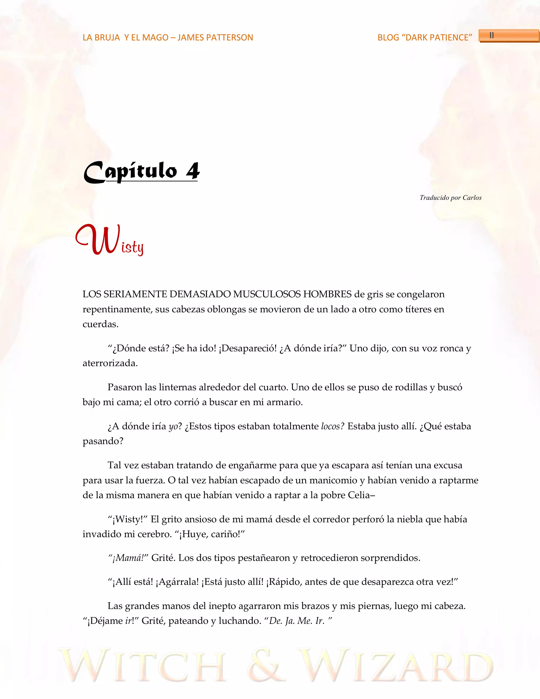 LA BRUJA Y EL MAGO – JAMES PATTERSON                                    BLOG “DARK PATIENCE”




Capítulo 4
                                                                                  Traducido por Carlos




Wisty
LOS SERIAMENTE DEMASIADO MUSCULOSOS HOMBRES de gris se congelaron
repentinamente, sus cabezas oblongas se movieron de un lado a otro como títeres en
cuerdas.

      ‚¿Dónde está? ¡Se ha ido! ¡Desapareció! ¿A dónde iría?‛ Uno dijo, con su voz ronca y
aterrorizada.

      Pasaron las linternas alrededor del cuarto. Uno de ellos se puso de rodillas y buscó
bajo mi cama; el otro corrió a buscar en mi armario.

      ¿A dónde iría yo? ¿Estos tipos estaban totalmente locos? Estaba justo allí. ¿Qué estaba
pasando?

      Tal vez estaban tratando de engañarme para que ya escapara así tenían una excusa
para usar la fuerza. O tal vez habían escapado de un manicomio y habían venido a raptarme
de la misma manera en que habían venido a raptar a la pobre Celia–

      ‚¡Wisty!‛ El grito ansioso de mi mamá desde el corredor perforó la niebla que había
invadido mi cerebro. ‚¡Huye, cariño!‛

      ‚¡Mamá!‛ Grité. Los dos tipos pestañearon y retrocedieron sorprendidos.

      ‚¡Allí está! ¡Agárrala! ¡Está justo allí! ¡Rápido, antes de que desaparezca otra vez!‛

      Las grandes manos del inepto agarraron mis brazos y mis piernas, luego mi cabeza.
‚¡Déjame ir!‛ Grité, pateando y luchando. ‚De. Ja. Me. Ir. ‛
 