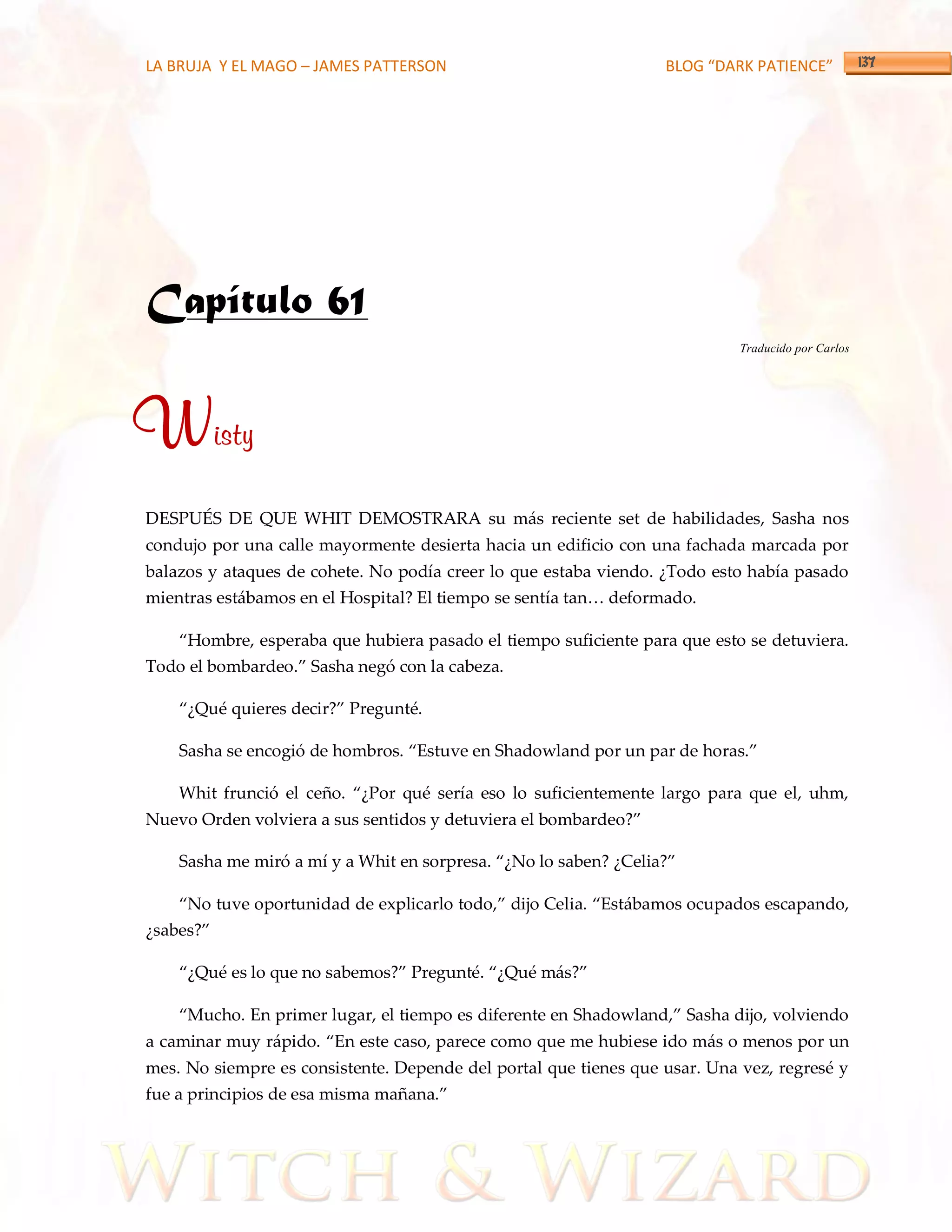 LA BRUJA Y EL MAGO – JAMES PATTERSON                              BLOG “DARK PATIENCE”




Capítulo 61
                                                                            Traducido por Carlos




Wisty
DESPUÉS DE QUE WHIT DEMOSTRARA su más reciente set de habilidades, Sasha nos
condujo por una calle mayormente desierta hacia un edificio con una fachada marcada por
balazos y ataques de cohete. No podía creer lo que estaba viendo. ¿Todo esto había pasado
mientras estábamos en el Hospital? El tiempo se sentía tan< deformado.

    ‚Hombre, esperaba que hubiera pasado el tiempo suficiente para que esto se detuviera.
Todo el bombardeo.‛ Sasha negó con la cabeza.

    ‚¿Qué quieres decir?‛ Pregunté.

    Sasha se encogió de hombros. ‚Estuve en Shadowland por un par de horas.‛

    Whit frunció el ceño. ‚¿Por qué sería eso lo suficientemente largo para que el, uhm,
Nuevo Orden volviera a sus sentidos y detuviera el bombardeo?‛

    Sasha me miró a mí y a Whit en sorpresa. ‚¿No lo saben? ¿Celia?‛

    ‚No tuve oportunidad de explicarlo todo,‛ dijo Celia. ‚Est{bamos ocupados escapando,
¿sabes?‛

    ‚¿Qué es lo que no sabemos?‛ Pregunté. ‚¿Qué m{s?‛

    ‚Mucho. En primer lugar, el tiempo es diferente en Shadowland,‛ Sasha dijo, volviendo
a caminar muy r{pido. ‚En este caso, parece como que me hubiese ido más o menos por un
mes. No siempre es consistente. Depende del portal que tienes que usar. Una vez, regresé y
fue a principios de esa misma mañana.‛
 