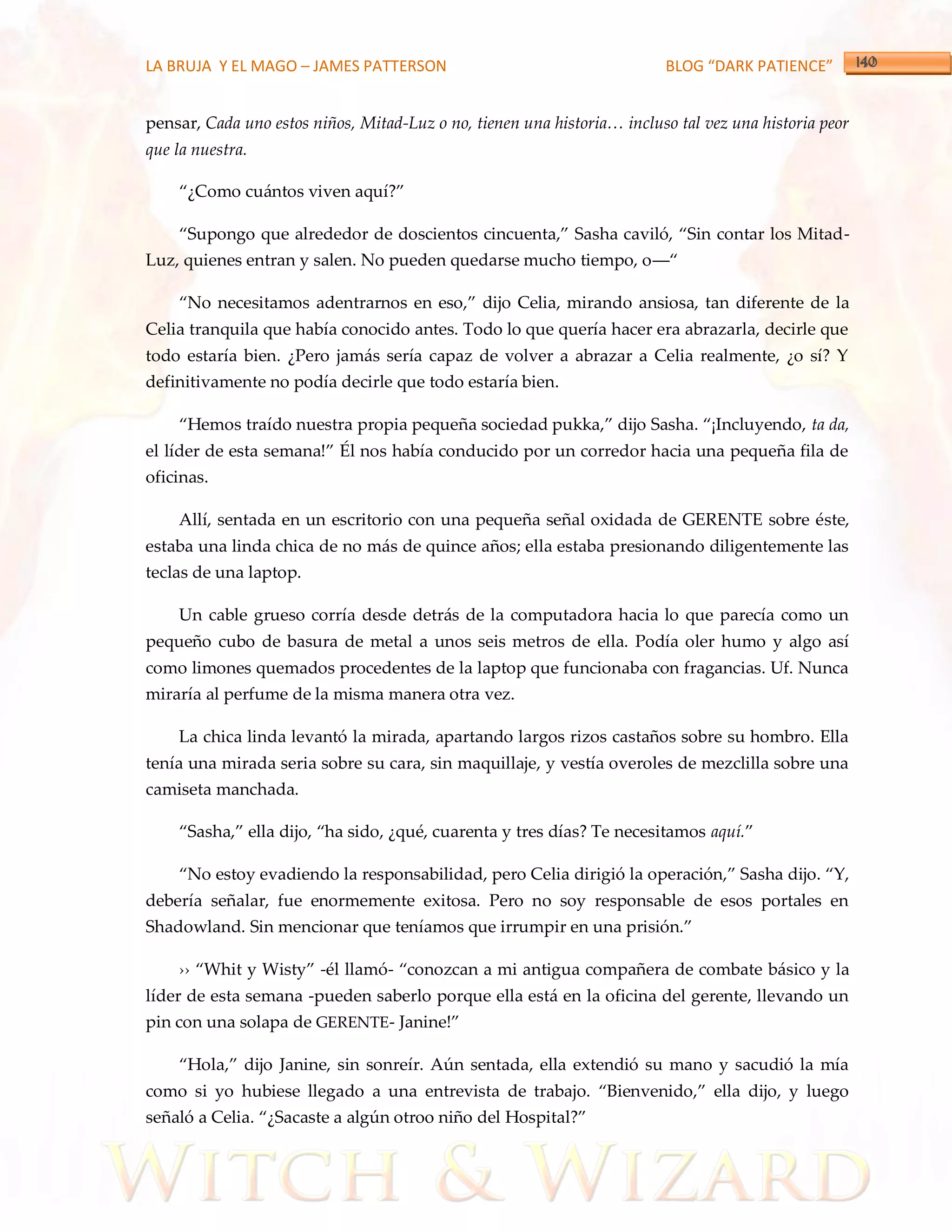 LA BRUJA Y EL MAGO – JAMES PATTERSON                                     BLOG “DARK PATIENCE”


pensar, Cada uno estos niños, Mitad-Luz o no, tienen una historia… incluso tal vez una historia peor
que la nuestra.

    ‚¿Como cu{ntos viven aquí?‛

    ‚Supongo que alrededor de doscientos cincuenta,‛ Sasha caviló, ‚Sin contar los Mitad-
Luz, quienes entran y salen. No pueden quedarse mucho tiempo, o––‚

    ‚No necesitamos adentrarnos en eso,‛ dijo Celia, mirando ansiosa, tan diferente de la
Celia tranquila que había conocido antes. Todo lo que quería hacer era abrazarla, decirle que
todo estaría bien. ¿Pero jamás sería capaz de volver a abrazar a Celia realmente, ¿o sí? Y
definitivamente no podía decirle que todo estaría bien.

    ‚Hemos traído nuestra propia pequeña sociedad pukka,‛ dijo Sasha. ‚¡Incluyendo, ta da,
el líder de esta semana!‛ Él nos había conducido por un corredor hacia una pequeña fila de
oficinas.

    Allí, sentada en un escritorio con una pequeña señal oxidada de GERENTE sobre éste,
estaba una linda chica de no más de quince años; ella estaba presionando diligentemente las
teclas de una laptop.

    Un cable grueso corría desde detrás de la computadora hacia lo que parecía como un
pequeño cubo de basura de metal a unos seis metros de ella. Podía oler humo y algo así
como limones quemados procedentes de la laptop que funcionaba con fragancias. Uf. Nunca
miraría al perfume de la misma manera otra vez.

    La chica linda levantó la mirada, apartando largos rizos castaños sobre su hombro. Ella
tenía una mirada seria sobre su cara, sin maquillaje, y vestía overoles de mezclilla sobre una
camiseta manchada.

    ‚Sasha,‛ ella dijo, ‚ha sido, ¿qué, cuarenta y tres días? Te necesitamos aquí.‛

    ‚No estoy evadiendo la responsabilidad, pero Celia dirigió la operación,‛ Sasha dijo. ‚Y,
debería señalar, fue enormemente exitosa. Pero no soy responsable de esos portales en
Shadowland. Sin mencionar que teníamos que irrumpir en una prisión.‛

    ›› ‚Whit y Wisty‛ -él llamó- ‚conozcan a mi antigua compañera de combate básico y la
líder de esta semana -pueden saberlo porque ella está en la oficina del gerente, llevando un
pin con una solapa de GERENTE- Janine!‛

    ‚Hola,‛ dijo Janine, sin sonreír. Aún sentada, ella extendió su mano y sacudió la mía
como si yo hubiese llegado a una entrevista de trabajo. ‚Bienvenido,‛ ella dijo, y luego
señaló a Celia. ‚¿Sacaste a algún otroo niño del Hospital?‛
 