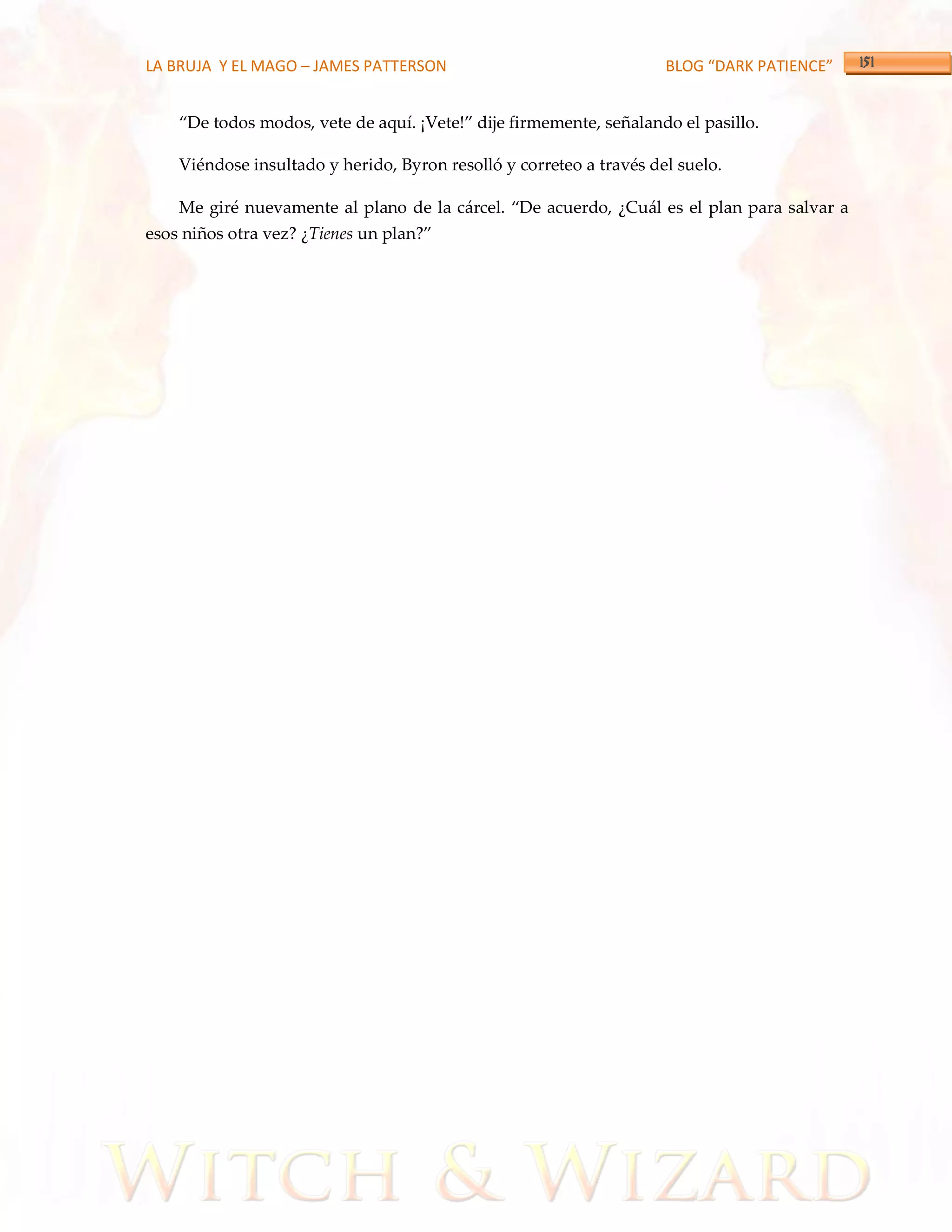 LA BRUJA Y EL MAGO – JAMES PATTERSON                                 BLOG “DARK PATIENCE”


    ‚De todos modos, vete de aquí. ¡Vete!‛ dije firmemente, señalando el pasillo.

    Viéndose insultado y herido, Byron resolló y correteo a través del suelo.

    Me giré nuevamente al plano de la c{rcel. ‚De acuerdo, ¿Cu{l es el plan para salvar a
esos niños otra vez? ¿Tienes un plan?‛
 