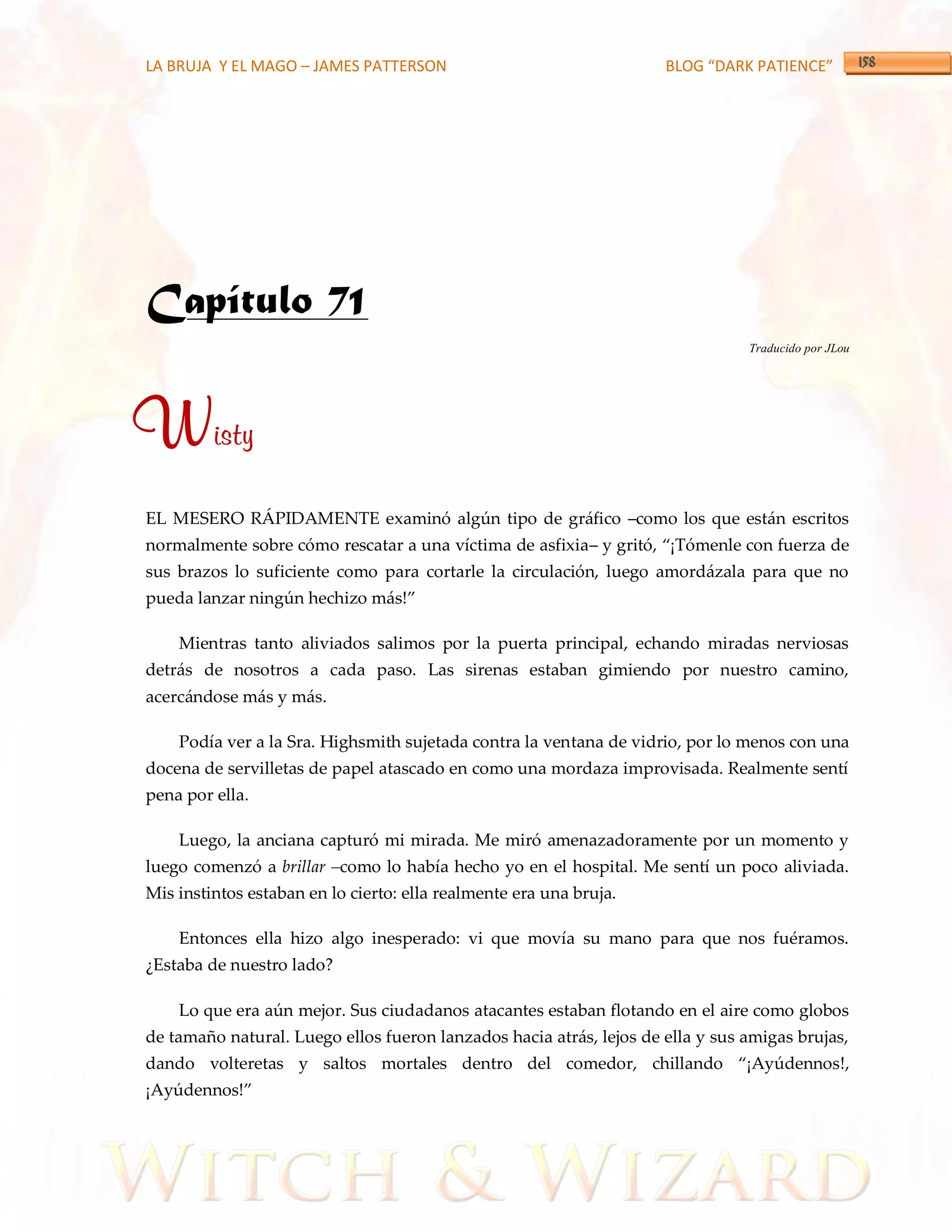LA BRUJA Y EL MAGO – JAMES PATTERSON                                 BLOG “DARK PATIENCE”




Capítulo 71
                                                                                Traducido por JLou




Wisty
EL MESERO RÁPIDAMENTE examinó algún tipo de gráfico –como los que están escritos
normalmente sobre cómo rescatar a una víctima de asfixia– y gritó, ‚¡Tómenle con fuerza de
sus brazos lo suficiente como para cortarle la circulación, luego amordázala para que no
pueda lanzar ningún hechizo m{s!‛

    Mientras tanto aliviados salimos por la puerta principal, echando miradas nerviosas
detrás de nosotros a cada paso. Las sirenas estaban gimiendo por nuestro camino,
acercándose más y más.

    Podía ver a la Sra. Highsmith sujetada contra la ventana de vidrio, por lo menos con una
docena de servilletas de papel atascado en como una mordaza improvisada. Realmente sentí
pena por ella.

    Luego, la anciana capturó mi mirada. Me miró amenazadoramente por un momento y
luego comenzó a brillar –como lo había hecho yo en el hospital. Me sentí un poco aliviada.
Mis instintos estaban en lo cierto: ella realmente era una bruja.

    Entonces ella hizo algo inesperado: vi que movía su mano para que nos fuéramos.
¿Estaba de nuestro lado?

    Lo que era aún mejor. Sus ciudadanos atacantes estaban flotando en el aire como globos
de tamaño natural. Luego ellos fueron lanzados hacia atrás, lejos de ella y sus amigas brujas,
dando volteretas y saltos mortales dentro del comedor, chillando ‚¡Ayúdennos!,
¡Ayúdennos!‛
 