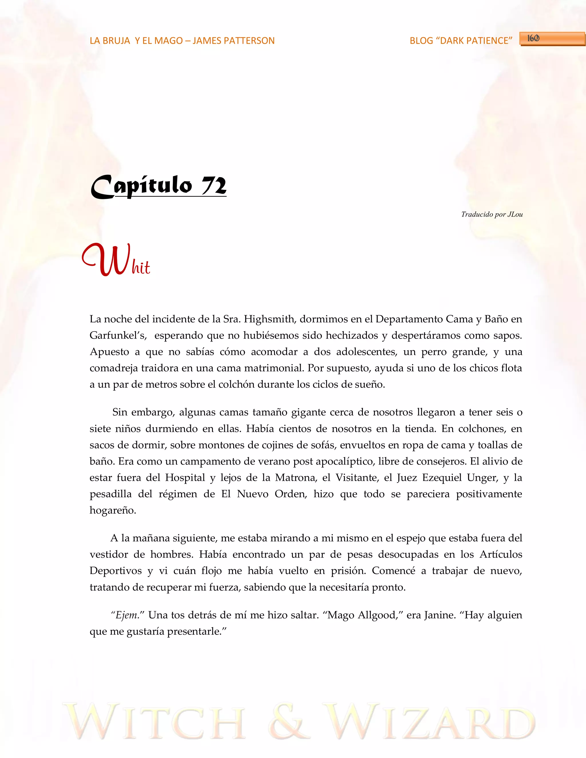 LA BRUJA Y EL MAGO – JAMES PATTERSON                                   BLOG “DARK PATIENCE”




Capítulo 72
                                                                                Traducido por JLou




Whit
La noche del incidente de la Sra. Highsmith, dormimos en el Departamento Cama y Baño en
Garfunkel’s, esperando que no hubiésemos sido hechizados y despert{ramos como sapos.
Apuesto a que no sabías cómo acomodar a dos adolescentes, un perro grande, y una
comadreja traidora en una cama matrimonial. Por supuesto, ayuda si uno de los chicos flota
a un par de metros sobre el colchón durante los ciclos de sueño.

    Sin embargo, algunas camas tamaño gigante cerca de nosotros llegaron a tener seis o
siete niños durmiendo en ellas. Había cientos de nosotros en la tienda. En colchones, en
sacos de dormir, sobre montones de cojines de sofás, envueltos en ropa de cama y toallas de
baño. Era como un campamento de verano post apocalíptico, libre de consejeros. El alivio de
estar fuera del Hospital y lejos de la Matrona, el Visitante, el Juez Ezequiel Unger, y la
pesadilla del régimen de El Nuevo Orden, hizo que todo se pareciera positivamente
hogareño.

    A la mañana siguiente, me estaba mirando a mi mismo en el espejo que estaba fuera del
vestidor de hombres. Había encontrado un par de pesas desocupadas en los Artículos
Deportivos y vi cuán flojo me había vuelto en prisión. Comencé a trabajar de nuevo,
tratando de recuperar mi fuerza, sabiendo que la necesitaría pronto.

    ‚Ejem.‛ Una tos detr{s de mí me hizo saltar. ‚Mago Allgood,‛ era Janine. ‚Hay alguien
que me gustaría presentarle.‛
 