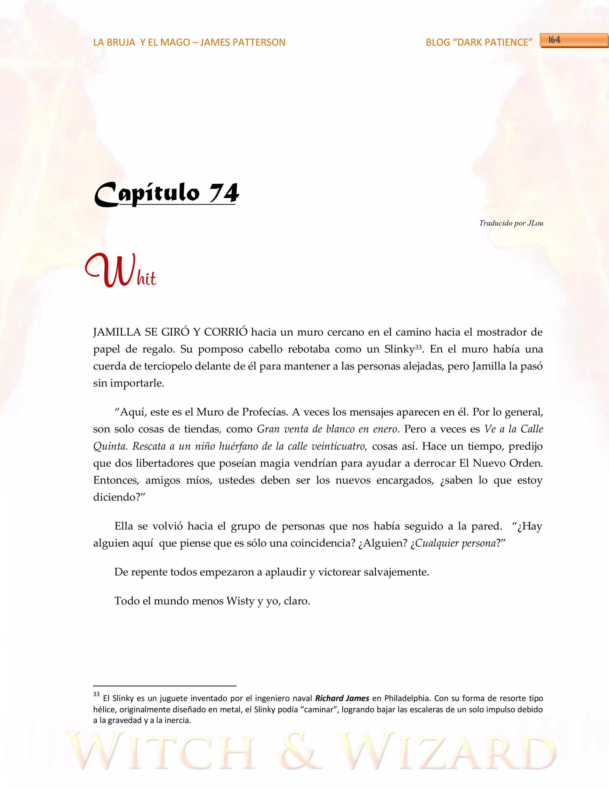 LA BRUJA Y EL MAGO – JAMES PATTERSON                                                      BLOG “DARK PATIENCE”




Capítulo 74
                                                                                                        Traducido por JLou




Whit
JAMILLA SE GIRÓ Y CORRIÓ hacia un muro cercano en el camino hacia el mostrador de
papel de regalo. Su pomposo cabello rebotaba como un Slinky33. En el muro había una
cuerda de terciopelo delante de él para mantener a las personas alejadas, pero Jamilla la pasó
sin importarle.

     ‚Aquí, este es el Muro de Profecías. A veces los mensajes aparecen en él. Por lo general,
son solo cosas de tiendas, como Gran venta de blanco en enero. Pero a veces es Ve a la Calle
Quinta. Rescata a un niño huérfano de la calle veinticuatro, cosas así. Hace un tiempo, predijo
que dos libertadores que poseían magia vendrían para ayudar a derrocar El Nuevo Orden.
Entonces, amigos míos, ustedes deben ser los nuevos encargados, ¿saben lo que estoy
diciendo?‛

     Ella se volvió hacia el grupo de personas que nos había seguido a la pared. ‚¿Hay
alguien aquí que piense que es sólo una coincidencia? ¿Alguien? ¿Cualquier persona?‛

     De repente todos empezaron a aplaudir y victorear salvajemente.

     Todo el mundo menos Wisty y yo, claro.




33
   El Slinky es un juguete inventado por el ingeniero naval Richard James en Philadelphia. Con su forma de resorte tipo
hélice, originalmente diseñado en metal, el Slinky podía “caminar”, logrando bajar las escaleras de un solo impulso debido
a la gravedad y a la inercia.
 