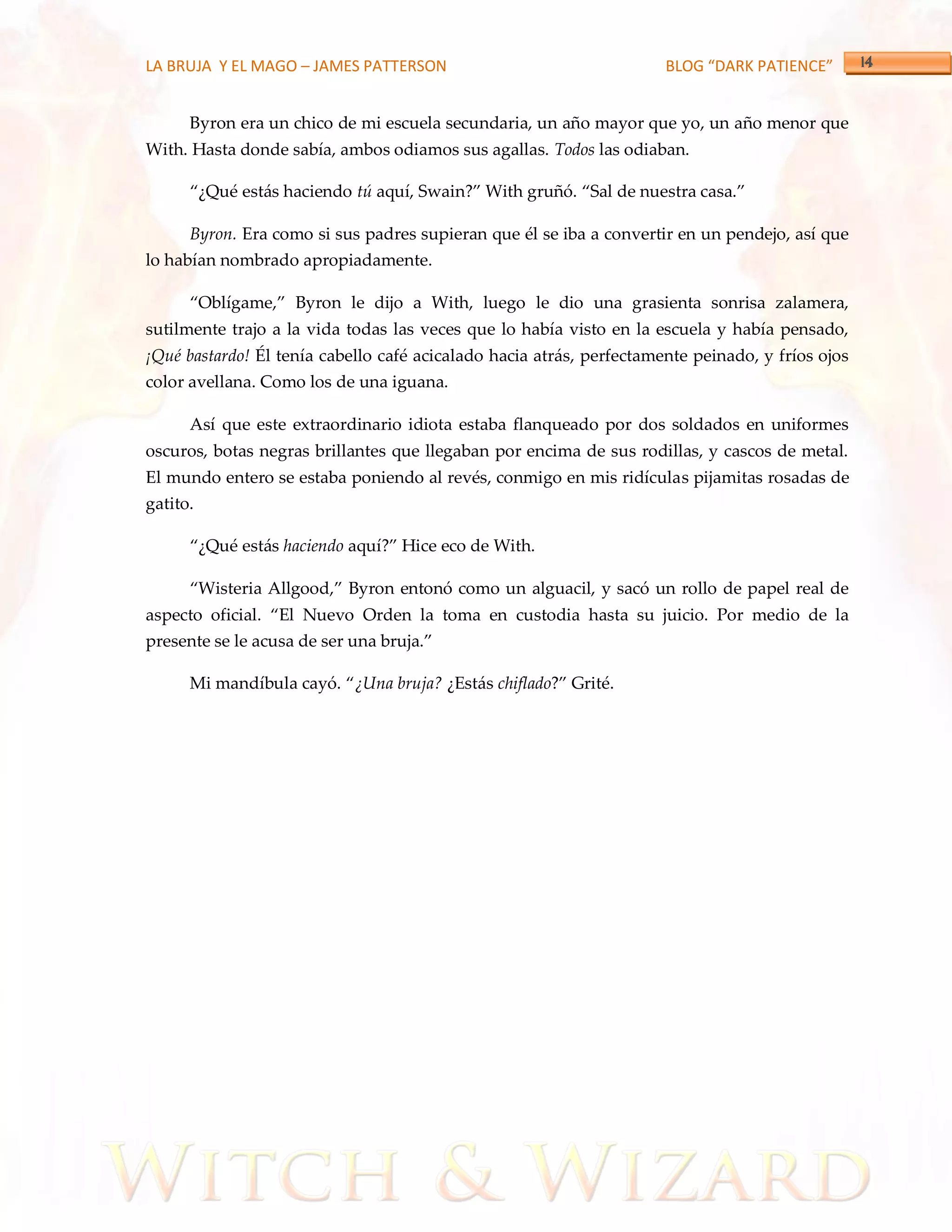LA BRUJA Y EL MAGO – JAMES PATTERSON                                  BLOG “DARK PATIENCE”


      Byron era un chico de mi escuela secundaria, un año mayor que yo, un año menor que
With. Hasta donde sabía, ambos odiamos sus agallas. Todos las odiaban.

      ‚¿Qué est{s haciendo tú aquí, Swain?‛ With gruñó. ‚Sal de nuestra casa.‛

      Byron. Era como si sus padres supieran que él se iba a convertir en un pendejo, así que
lo habían nombrado apropiadamente.

      ‚Oblígame,‛ Byron le dijo a With, luego le dio una grasienta sonrisa zalamera,
sutilmente trajo a la vida todas las veces que lo había visto en la escuela y había pensado,
¡Qué bastardo! Él tenía cabello café acicalado hacia atrás, perfectamente peinado, y fríos ojos
color avellana. Como los de una iguana.

      Así que este extraordinario idiota estaba flanqueado por dos soldados en uniformes
oscuros, botas negras brillantes que llegaban por encima de sus rodillas, y cascos de metal.
El mundo entero se estaba poniendo al revés, conmigo en mis ridículas pijamitas rosadas de
gatito.

      ‚¿Qué est{s haciendo aquí?‛ Hice eco de With.

      ‚Wisteria Allgood,‛ Byron entonó como un alguacil, y sacó un rollo de papel real de
aspecto oficial. ‚El Nuevo Orden la toma en custodia hasta su juicio. Por medio de la
presente se le acusa de ser una bruja.‛

      Mi mandíbula cayó. ‚¿Una bruja? ¿Estás chiflado?‛ Grité.
 
