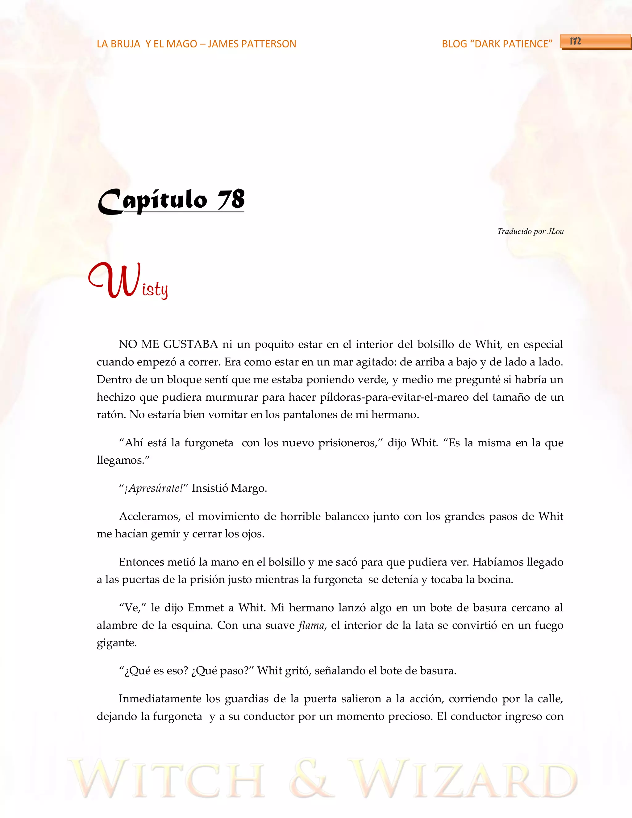 LA BRUJA Y EL MAGO – JAMES PATTERSON                                   BLOG “DARK PATIENCE”




Capítulo 78
                                                                                  Traducido por JLou




Wisty
    NO ME GUSTABA ni un poquito estar en el interior del bolsillo de Whit, en especial
cuando empezó a correr. Era como estar en un mar agitado: de arriba a bajo y de lado a lado.
Dentro de un bloque sentí que me estaba poniendo verde, y medio me pregunté si habría un
hechizo que pudiera murmurar para hacer píldoras-para-evitar-el-mareo del tamaño de un
ratón. No estaría bien vomitar en los pantalones de mi hermano.

    ‚Ahí est{ la furgoneta con los nuevo prisioneros,‛ dijo Whit. ‚Es la misma en la que
llegamos.‛

    ‚¡Apresúrate!‛ Insistió Margo.

    Aceleramos, el movimiento de horrible balanceo junto con los grandes pasos de Whit
me hacían gemir y cerrar los ojos.

    Entonces metió la mano en el bolsillo y me sacó para que pudiera ver. Habíamos llegado
a las puertas de la prisión justo mientras la furgoneta se detenía y tocaba la bocina.

    ‚Ve,‛ le dijo Emmet a Whit. Mi hermano lanzó algo en un bote de basura cercano al
alambre de la esquina. Con una suave flama, el interior de la lata se convirtió en un fuego
gigante.

    ‚¿Qué es eso? ¿Qué paso?‛ Whit gritó, señalando el bote de basura.

    Inmediatamente los guardias de la puerta salieron a la acción, corriendo por la calle,
dejando la furgoneta y a su conductor por un momento precioso. El conductor ingreso con
 