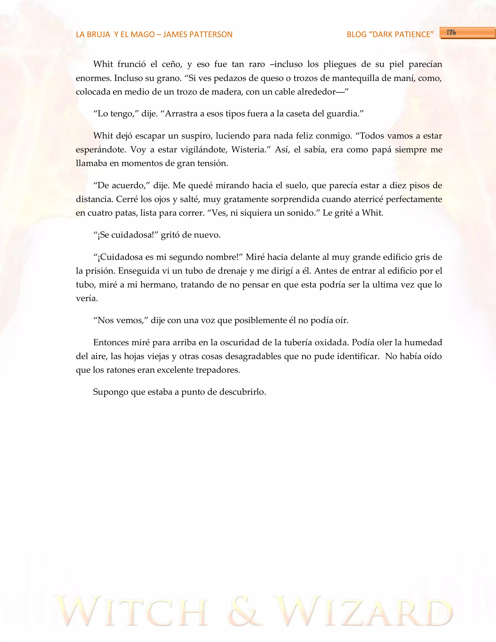 LA BRUJA Y EL MAGO – JAMES PATTERSON                                    BLOG “DARK PATIENCE”


    Whit frunció el ceño, y eso fue tan raro –incluso los pliegues de su piel parecían
enormes. Incluso su grano. ‚Si ves pedazos de queso o trozos de mantequilla de maní, como,
colocada en medio de un trozo de madera, con un cable alrededor––‛

    ‚Lo tengo,‛ dije. ‚Arrastra a esos tipos fuera a la caseta del guardia.‛

    Whit dejó escapar un suspiro, luciendo para nada feliz conmigo. ‚Todos vamos a estar
esper{ndote. Voy a estar vigil{ndote, Wisteria.‛ Así, el sabía, era como papá siempre me
llamaba en momentos de gran tensión.

    ‚De acuerdo,‛ dije. Me quedé mirando hacia el suelo, que parecía estar a diez pisos de
distancia. Cerré los ojos y salté, muy gratamente sorprendida cuando aterricé perfectamente
en cuatro patas, lista para correr. ‚Ves, ni siquiera un sonido.‛ Le grité a Whit.

    ‚¡Se cuidadosa!‛ gritó de nuevo.

    ‚¡Cuidadosa es mi segundo nombre!‛ Miré hacia delante al muy grande edificio gris de
la prisión. Enseguida vi un tubo de drenaje y me dirigí a él. Antes de entrar al edificio por el
tubo, miré a mi hermano, tratando de no pensar en que esta podría ser la ultima vez que lo
vería.

    ‚Nos vemos,‛ dije con una voz que posiblemente él no podía oír.

    Entonces miré para arriba en la oscuridad de la tubería oxidada. Podía oler la humedad
del aire, las hojas viejas y otras cosas desagradables que no pude identificar. No había oído
que los ratones eran excelente trepadores.

    Supongo que estaba a punto de descubrirlo.
 