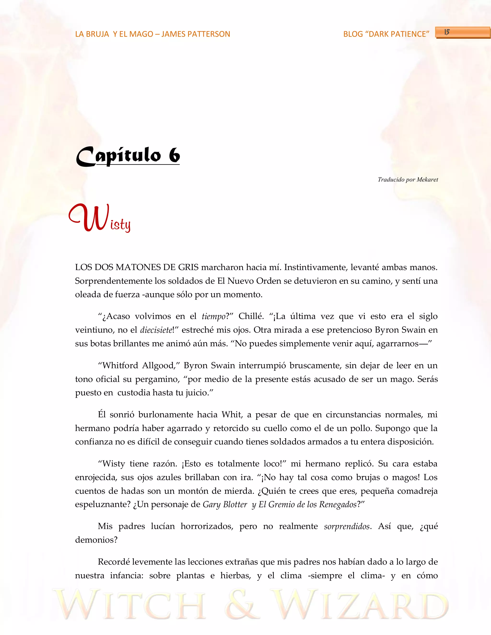 LA BRUJA Y EL MAGO – JAMES PATTERSON                                BLOG “DARK PATIENCE”




Capítulo 6
                                                                             Traducido por Mekaret




Wisty
LOS DOS MATONES DE GRIS marcharon hacia mí. Instintivamente, levanté ambas manos.
Sorprendentemente los soldados de El Nuevo Orden se detuvieron en su camino, y sentí una
oleada de fuerza -aunque sólo por un momento.

     ‚¿Acaso volvimos en el tiempo?‛ Chillé. ‚¡La última vez que vi esto era el siglo
veintiuno, no el diecisiete!‛ estreché mis ojos. Otra mirada a ese pretencioso Byron Swain en
sus botas brillantes me animó aún m{s. ‚No puedes simplemente venir aquí, agarrarnos––‛

     ‚Whitford Allgood,‛ Byron Swain interrumpió bruscamente, sin dejar de leer en un
tono oficial su pergamino, ‚por medio de la presente est{s acusado de ser un mago. Serás
puesto en custodia hasta tu juicio.‛

     Él sonrió burlonamente hacia Whit, a pesar de que en circunstancias normales, mi
hermano podría haber agarrado y retorcido su cuello como el de un pollo. Supongo que la
confianza no es difícil de conseguir cuando tienes soldados armados a tu entera disposición.

     ‚Wisty tiene razón. ¡Esto es totalmente loco!‛ mi hermano replicó. Su cara estaba
enrojecida, sus ojos azules brillaban con ira. ‚¡No hay tal cosa como brujas o magos! Los
cuentos de hadas son un montón de mierda. ¿Quién te crees que eres, pequeña comadreja
espeluznante? ¿Un personaje de Gary Blotter y El Gremio de los Renegados?‛

     Mis padres lucían horrorizados, pero no realmente sorprendidos. Así que, ¿qué
demonios?

     Recordé levemente las lecciones extrañas que mis padres nos habían dado a lo largo de
nuestra infancia: sobre plantas e hierbas, y el clima -siempre el clima- y en cómo
 
