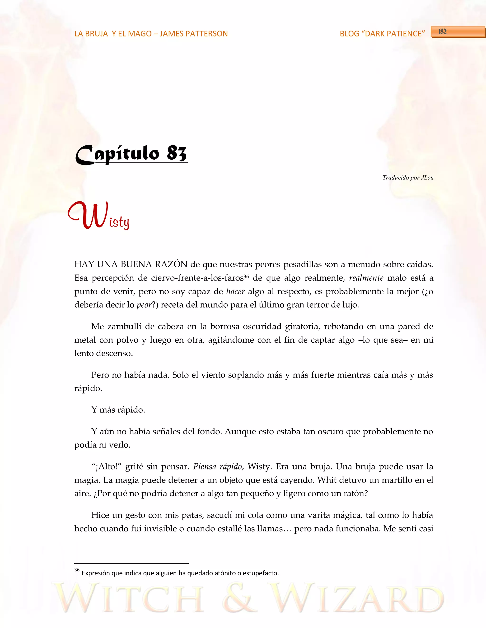 LA BRUJA Y EL MAGO – JAMES PATTERSON                                      BLOG “DARK PATIENCE”




Capítulo 83
                                                                                   Traducido por JLou




Wisty
HAY UNA BUENA RAZÓN de que nuestras peores pesadillas son a menudo sobre caídas.
Esa percepción de ciervo-frente-a-los-faros36 de que algo realmente, realmente malo está a
punto de venir, pero no soy capaz de hacer algo al respecto, es probablemente la mejor (¿o
debería decir lo peor?) receta del mundo para el último gran terror de lujo.

        Me zambullí de cabeza en la borrosa oscuridad giratoria, rebotando en una pared de
metal con polvo y luego en otra, agitándome con el fin de captar algo –lo que sea– en mi
lento descenso.

        Pero no había nada. Solo el viento soplando más y más fuerte mientras caía más y más
rápido.

        Y más rápido.

        Y aún no había señales del fondo. Aunque esto estaba tan oscuro que probablemente no
podía ni verlo.

        ‚¡Alto!‛ grité sin pensar. Piensa rápido, Wisty. Era una bruja. Una bruja puede usar la
magia. La magia puede detener a un objeto que está cayendo. Whit detuvo un martillo en el
aire. ¿Por qué no podría detener a algo tan pequeño y ligero como un ratón?

        Hice un gesto con mis patas, sacudí mi cola como una varita mágica, tal como lo había
hecho cuando fui invisible o cuando estallé las llamas< pero nada funcionaba. Me sentí casi



36
     Expresión que indica que alguien ha quedado atónito o estupefacto.
 