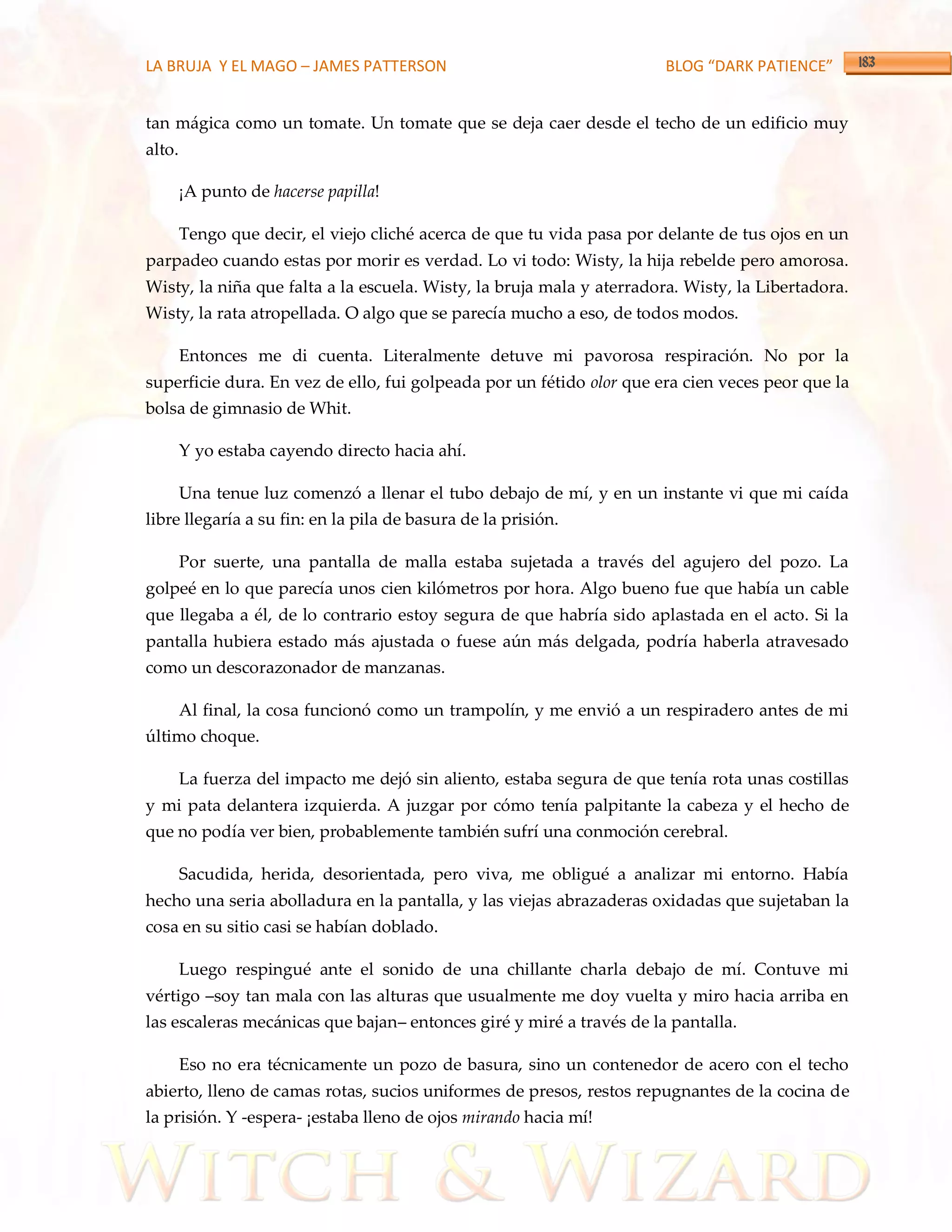 LA BRUJA Y EL MAGO – JAMES PATTERSON                                    BLOG “DARK PATIENCE”


tan mágica como un tomate. Un tomate que se deja caer desde el techo de un edificio muy
alto.

        ¡A punto de hacerse papilla!

        Tengo que decir, el viejo cliché acerca de que tu vida pasa por delante de tus ojos en un
parpadeo cuando estas por morir es verdad. Lo vi todo: Wisty, la hija rebelde pero amorosa.
Wisty, la niña que falta a la escuela. Wisty, la bruja mala y aterradora. Wisty, la Libertadora.
Wisty, la rata atropellada. O algo que se parecía mucho a eso, de todos modos.

        Entonces me di cuenta. Literalmente detuve mi pavorosa respiración. No por la
superficie dura. En vez de ello, fui golpeada por un fétido olor que era cien veces peor que la
bolsa de gimnasio de Whit.

        Y yo estaba cayendo directo hacia ahí.

        Una tenue luz comenzó a llenar el tubo debajo de mí, y en un instante vi que mi caída
libre llegaría a su fin: en la pila de basura de la prisión.

        Por suerte, una pantalla de malla estaba sujetada a través del agujero del pozo. La
golpeé en lo que parecía unos cien kilómetros por hora. Algo bueno fue que había un cable
que llegaba a él, de lo contrario estoy segura de que habría sido aplastada en el acto. Si la
pantalla hubiera estado más ajustada o fuese aún más delgada, podría haberla atravesado
como un descorazonador de manzanas.

        Al final, la cosa funcionó como un trampolín, y me envió a un respiradero antes de mi
último choque.

        La fuerza del impacto me dejó sin aliento, estaba segura de que tenía rota unas costillas
y mi pata delantera izquierda. A juzgar por cómo tenía palpitante la cabeza y el hecho de
que no podía ver bien, probablemente también sufrí una conmoción cerebral.

        Sacudida, herida, desorientada, pero viva, me obligué a analizar mi entorno. Había
hecho una seria abolladura en la pantalla, y las viejas abrazaderas oxidadas que sujetaban la
cosa en su sitio casi se habían doblado.

        Luego respingué ante el sonido de una chillante charla debajo de mí. Contuve mi
vértigo –soy tan mala con las alturas que usualmente me doy vuelta y miro hacia arriba en
las escaleras mecánicas que bajan– entonces giré y miré a través de la pantalla.

        Eso no era técnicamente un pozo de basura, sino un contenedor de acero con el techo
abierto, lleno de camas rotas, sucios uniformes de presos, restos repugnantes de la cocina de
la prisión. Y -espera- ¡estaba lleno de ojos mirando hacia mí!
 