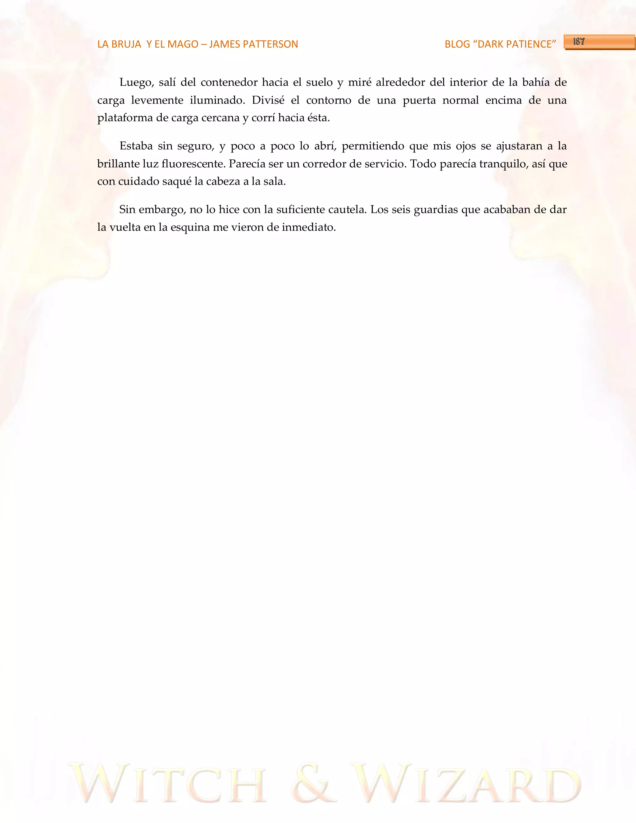 LA BRUJA Y EL MAGO – JAMES PATTERSON                                  BLOG “DARK PATIENCE”


    Luego, salí del contenedor hacia el suelo y miré alrededor del interior de la bahía de
carga levemente iluminado. Divisé el contorno de una puerta normal encima de una
plataforma de carga cercana y corrí hacia ésta.

    Estaba sin seguro, y poco a poco lo abrí, permitiendo que mis ojos se ajustaran a la
brillante luz fluorescente. Parecía ser un corredor de servicio. Todo parecía tranquilo, así que
con cuidado saqué la cabeza a la sala.

    Sin embargo, no lo hice con la suficiente cautela. Los seis guardias que acababan de dar
la vuelta en la esquina me vieron de inmediato.
 