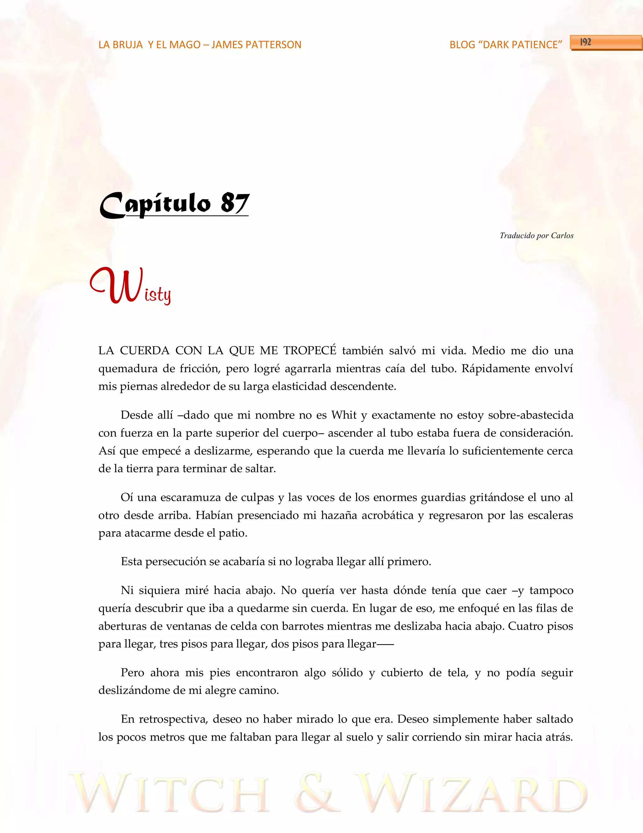 LA BRUJA Y EL MAGO – JAMES PATTERSON                                  BLOG “DARK PATIENCE”




Capítulo 87
                                                                               Traducido por Carlos




Wisty
LA CUERDA CON LA QUE ME TROPECÉ también salvó mi vida. Medio me dio una
quemadura de fricción, pero logré agarrarla mientras caía del tubo. Rápidamente envolví
mis piernas alrededor de su larga elasticidad descendente.

    Desde allí –dado que mi nombre no es Whit y exactamente no estoy sobre-abastecida
con fuerza en la parte superior del cuerpo– ascender al tubo estaba fuera de consideración.
Así que empecé a deslizarme, esperando que la cuerda me llevaría lo suficientemente cerca
de la tierra para terminar de saltar.

    Oí una escaramuza de culpas y las voces de los enormes guardias gritándose el uno al
otro desde arriba. Habían presenciado mi hazaña acrobática y regresaron por las escaleras
para atacarme desde el patio.

    Esta persecución se acabaría si no lograba llegar allí primero.

    Ni siquiera miré hacia abajo. No quería ver hasta dónde tenía que caer –y tampoco
quería descubrir que iba a quedarme sin cuerda. En lugar de eso, me enfoqué en las filas de
aberturas de ventanas de celda con barrotes mientras me deslizaba hacia abajo. Cuatro pisos
para llegar, tres pisos para llegar, dos pisos para llegar–––

    Pero ahora mis pies encontraron algo sólido y cubierto de tela, y no podía seguir
deslizándome de mi alegre camino.

    En retrospectiva, deseo no haber mirado lo que era. Deseo simplemente haber saltado
los pocos metros que me faltaban para llegar al suelo y salir corriendo sin mirar hacia atrás.
 