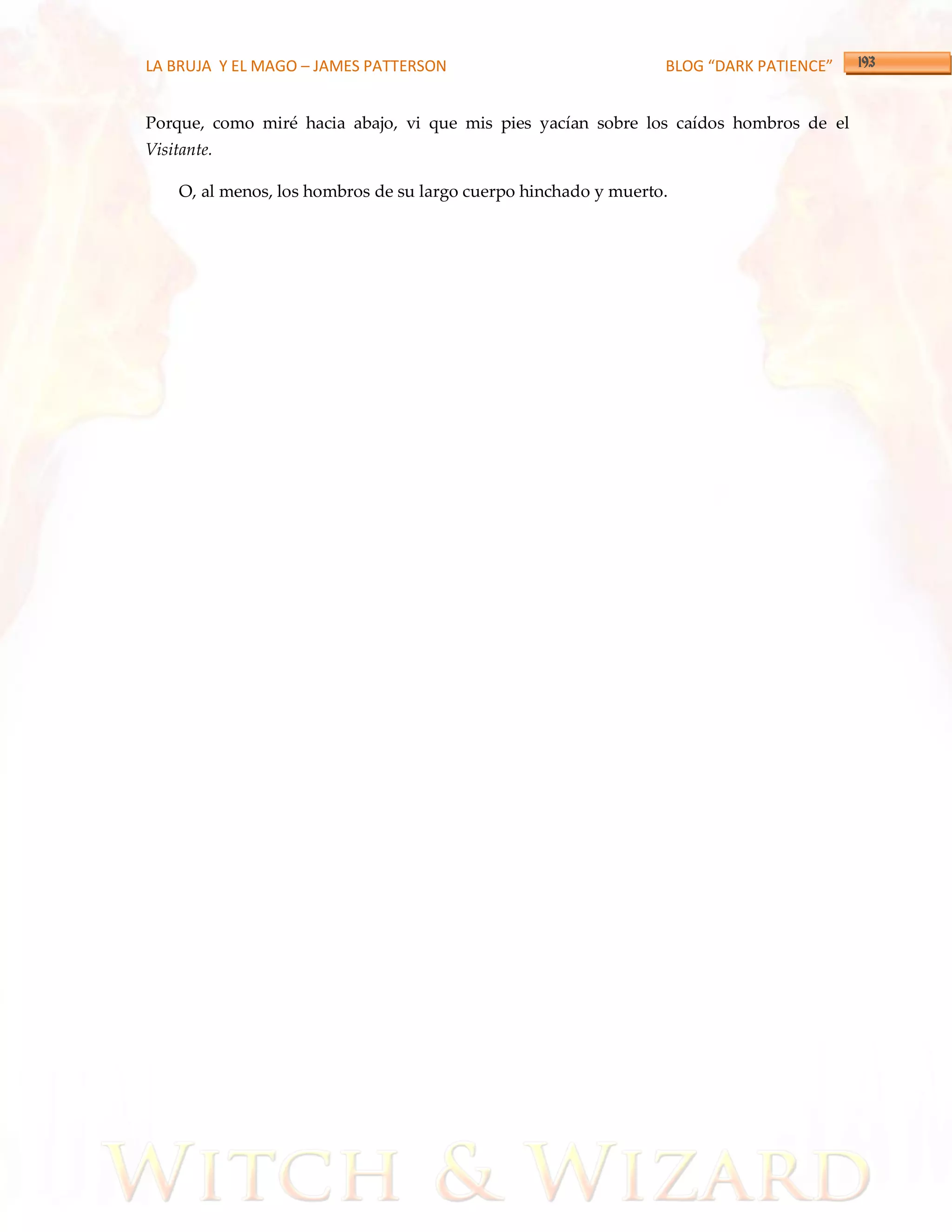 LA BRUJA Y EL MAGO – JAMES PATTERSON                             BLOG “DARK PATIENCE”


Porque, como miré hacia abajo, vi que mis pies yacían sobre los caídos hombros de el
Visitante.

    O, al menos, los hombros de su largo cuerpo hinchado y muerto.
 