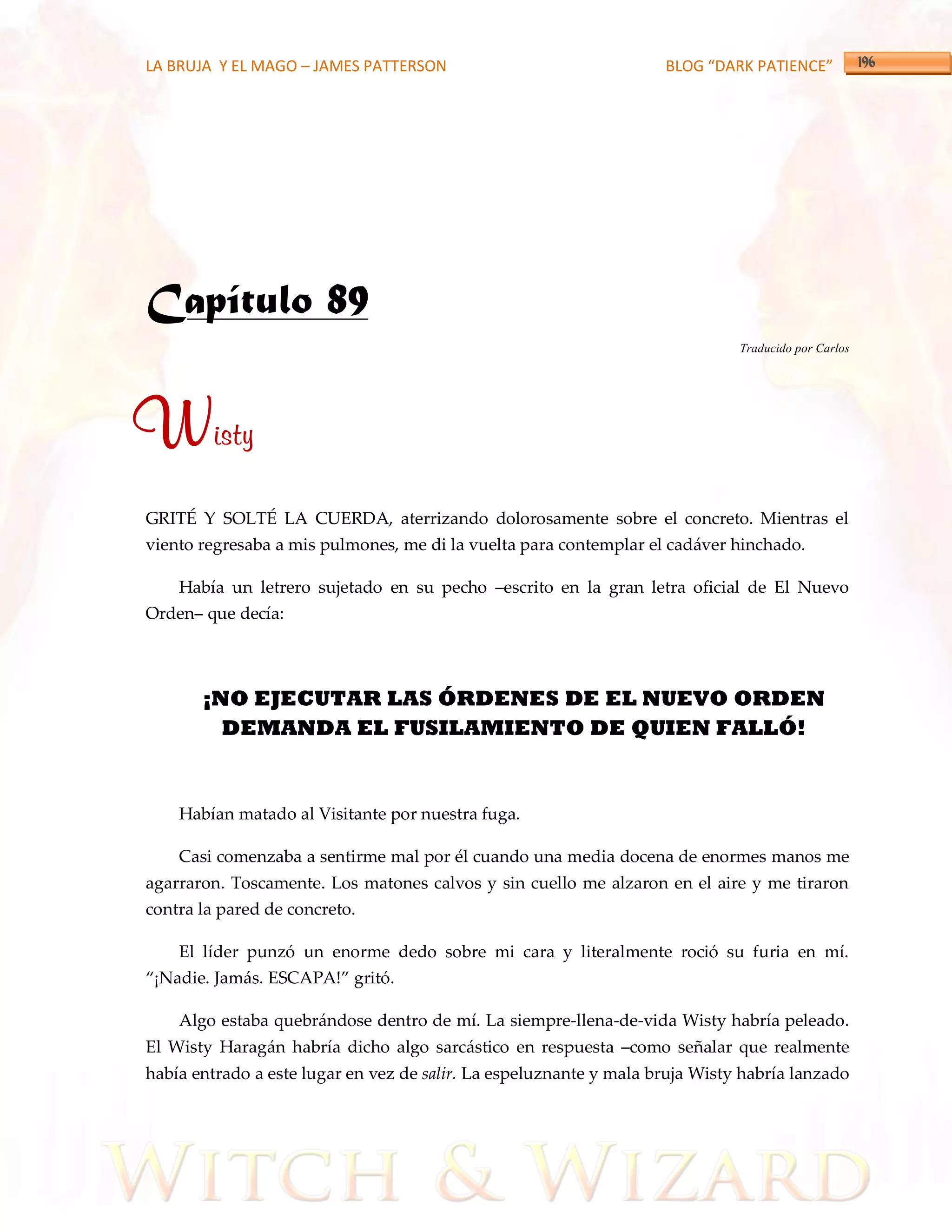 LA BRUJA Y EL MAGO – JAMES PATTERSON                                BLOG “DARK PATIENCE”




Capítulo 89
                                                                              Traducido por Carlos




Wisty
GRITÉ Y SOLTÉ LA CUERDA, aterrizando dolorosamente sobre el concreto. Mientras el
viento regresaba a mis pulmones, me di la vuelta para contemplar el cadáver hinchado.

    Había un letrero sujetado en su pecho –escrito en la gran letra oficial de El Nuevo
Orden– que decía:




       ¡NO EJECUTAR LAS ÓRDENES DE EL NUEVO ORDEN
         DEMANDA EL FUSILAMIENTO DE QUIEN FALLÓ!


    Habían matado al Visitante por nuestra fuga.

    Casi comenzaba a sentirme mal por él cuando una media docena de enormes manos me
agarraron. Toscamente. Los matones calvos y sin cuello me alzaron en el aire y me tiraron
contra la pared de concreto.

    El líder punzó un enorme dedo sobre mi cara y literalmente roció su furia en mí.
‚¡Nadie. Jam{s. ESCAPA!‛ gritó.

    Algo estaba quebrándose dentro de mí. La siempre-llena-de-vida Wisty habría peleado.
El Wisty Haragán habría dicho algo sarcástico en respuesta –como señalar que realmente
había entrado a este lugar en vez de salir. La espeluznante y mala bruja Wisty habría lanzado
 