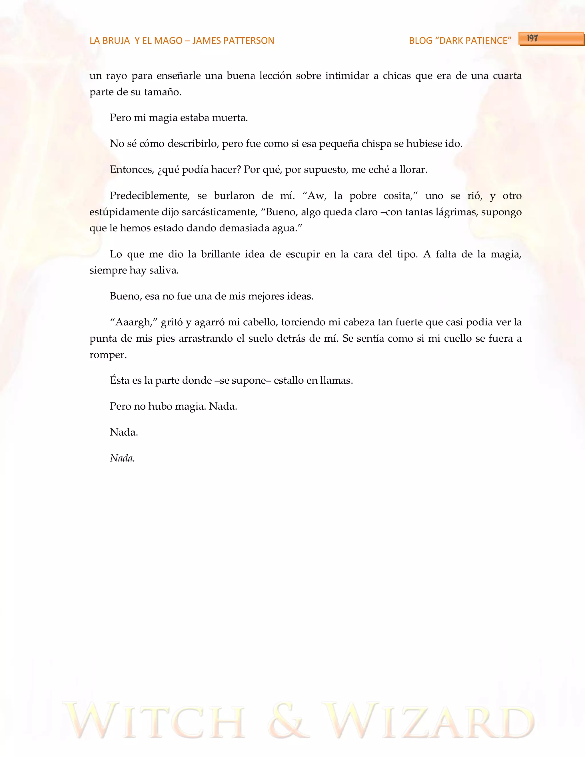 LA BRUJA Y EL MAGO – JAMES PATTERSON                                BLOG “DARK PATIENCE”


un rayo para enseñarle una buena lección sobre intimidar a chicas que era de una cuarta
parte de su tamaño.

    Pero mi magia estaba muerta.

    No sé cómo describirlo, pero fue como si esa pequeña chispa se hubiese ido.

    Entonces, ¿qué podía hacer? Por qué, por supuesto, me eché a llorar.

    Predeciblemente, se burlaron de mí. ‚Aw, la pobre cosita,‛ uno se rió, y otro
estúpidamente dijo sarc{sticamente, ‚Bueno, algo queda claro –con tantas lágrimas, supongo
que le hemos estado dando demasiada agua.‛

    Lo que me dio la brillante idea de escupir en la cara del tipo. A falta de la magia,
siempre hay saliva.

    Bueno, esa no fue una de mis mejores ideas.

    ‚Aaargh,‛ gritó y agarró mi cabello, torciendo mi cabeza tan fuerte que casi podía ver la
punta de mis pies arrastrando el suelo detrás de mí. Se sentía como si mi cuello se fuera a
romper.

    Ésta es la parte donde –se supone– estallo en llamas.

    Pero no hubo magia. Nada.

    Nada.

    Nada.
 