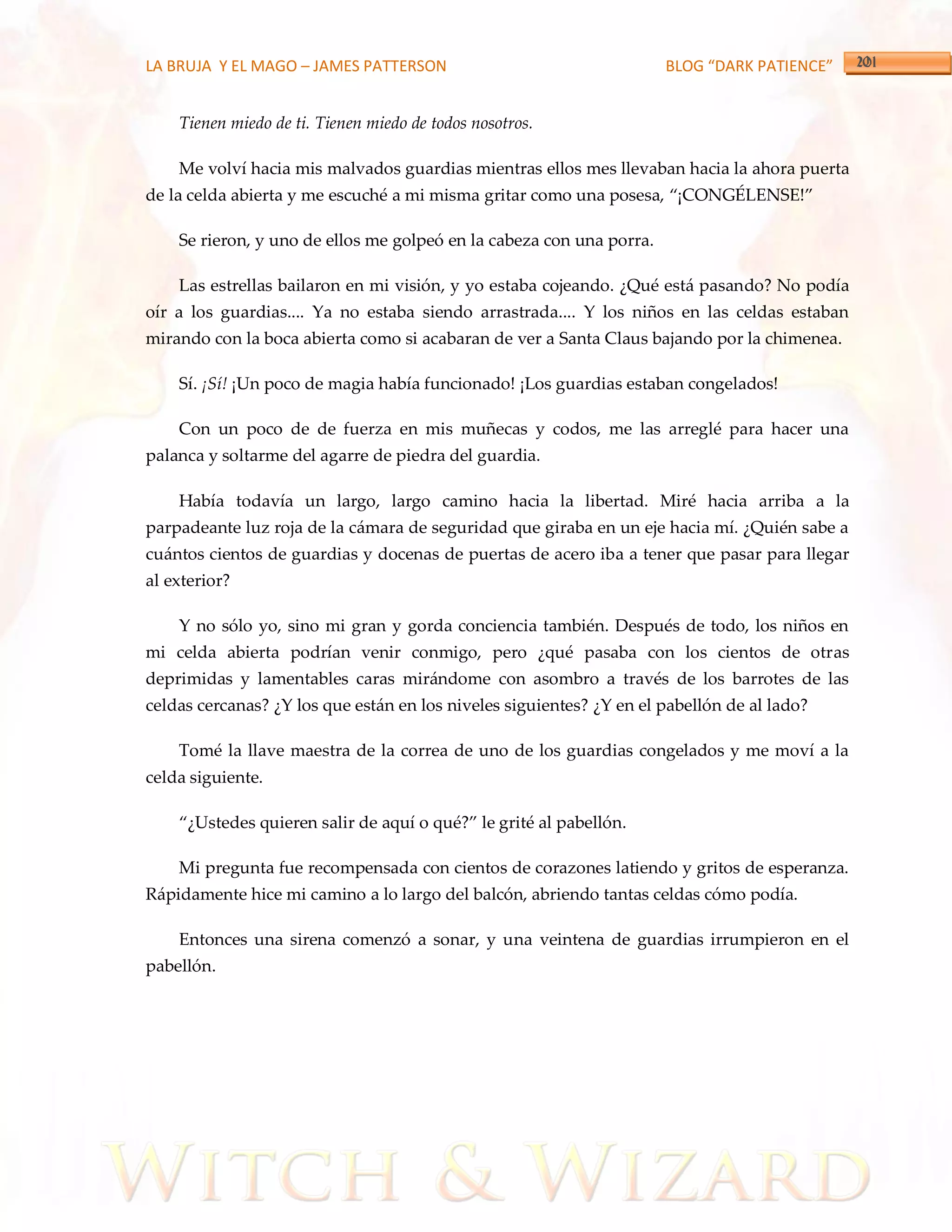 LA BRUJA Y EL MAGO – JAMES PATTERSON                                  BLOG “DARK PATIENCE”


    Tienen miedo de ti. Tienen miedo de todos nosotros.

    Me volví hacia mis malvados guardias mientras ellos mes llevaban hacia la ahora puerta
de la celda abierta y me escuché a mi misma gritar como una posesa, ‚¡CONGÉLENSE!‛

    Se rieron, y uno de ellos me golpeó en la cabeza con una porra.

    Las estrellas bailaron en mi visión, y yo estaba cojeando. ¿Qué está pasando? No podía
oír a los guardias.... Ya no estaba siendo arrastrada.... Y los niños en las celdas estaban
mirando con la boca abierta como si acabaran de ver a Santa Claus bajando por la chimenea.

    Sí. ¡Sí! ¡Un poco de magia había funcionado! ¡Los guardias estaban congelados!

    Con un poco de de fuerza en mis muñecas y codos, me las arreglé para hacer una
palanca y soltarme del agarre de piedra del guardia.

    Había todavía un largo, largo camino hacia la libertad. Miré hacia arriba a la
parpadeante luz roja de la cámara de seguridad que giraba en un eje hacia mí. ¿Quién sabe a
cuántos cientos de guardias y docenas de puertas de acero iba a tener que pasar para llegar
al exterior?

    Y no sólo yo, sino mi gran y gorda conciencia también. Después de todo, los niños en
mi celda abierta podrían venir conmigo, pero ¿qué pasaba con los cientos de otras
deprimidas y lamentables caras mirándome con asombro a través de los barrotes de las
celdas cercanas? ¿Y los que están en los niveles siguientes? ¿Y en el pabellón de al lado?

    Tomé la llave maestra de la correa de uno de los guardias congelados y me moví a la
celda siguiente.

    ‚¿Ustedes quieren salir de aquí o qué?‛ le grité al pabellón.

    Mi pregunta fue recompensada con cientos de corazones latiendo y gritos de esperanza.
Rápidamente hice mi camino a lo largo del balcón, abriendo tantas celdas cómo podía.

    Entonces una sirena comenzó a sonar, y una veintena de guardias irrumpieron en el
pabellón.
 