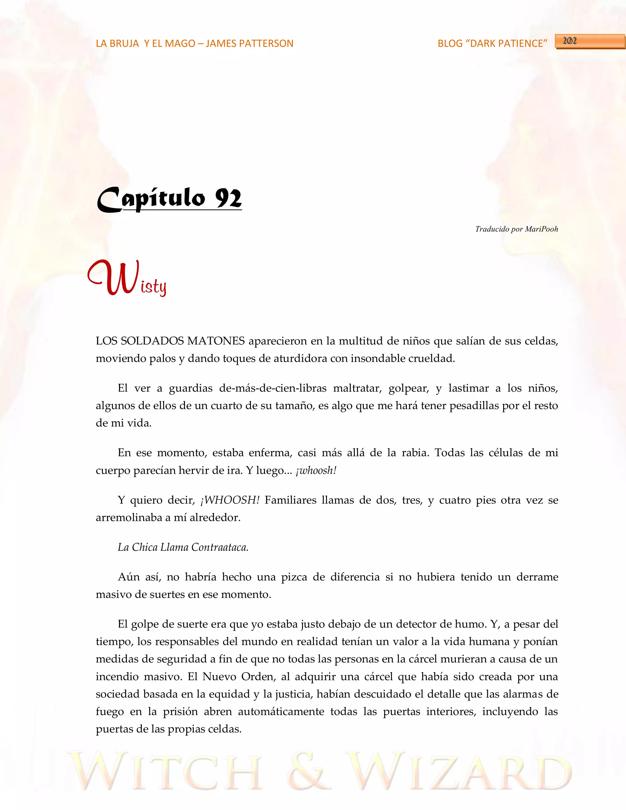 LA BRUJA Y EL MAGO – JAMES PATTERSON                                BLOG “DARK PATIENCE”




Capítulo 92
                                                                            Traducido por MariPooh




Wisty
LOS SOLDADOS MATONES aparecieron en la multitud de niños que salían de sus celdas,
moviendo palos y dando toques de aturdidora con insondable crueldad.

    El ver a guardias de-más-de-cien-libras maltratar, golpear, y lastimar a los niños,
algunos de ellos de un cuarto de su tamaño, es algo que me hará tener pesadillas por el resto
de mi vida.

    En ese momento, estaba enferma, casi más allá de la rabia. Todas las células de mi
cuerpo parecían hervir de ira. Y luego... ¡whoosh!

    Y quiero decir, ¡WHOOSH! Familiares llamas de dos, tres, y cuatro pies otra vez se
arremolinaba a mí alrededor.

    La Chica Llama Contraataca.

    Aún así, no habría hecho una pizca de diferencia si no hubiera tenido un derrame
masivo de suertes en ese momento.

    El golpe de suerte era que yo estaba justo debajo de un detector de humo. Y, a pesar del
tiempo, los responsables del mundo en realidad tenían un valor a la vida humana y ponían
medidas de seguridad a fin de que no todas las personas en la cárcel murieran a causa de un
incendio masivo. El Nuevo Orden, al adquirir una cárcel que había sido creada por una
sociedad basada en la equidad y la justicia, habían descuidado el detalle que las alarmas de
fuego en la prisión abren automáticamente todas las puertas interiores, incluyendo las
puertas de las propias celdas.
 